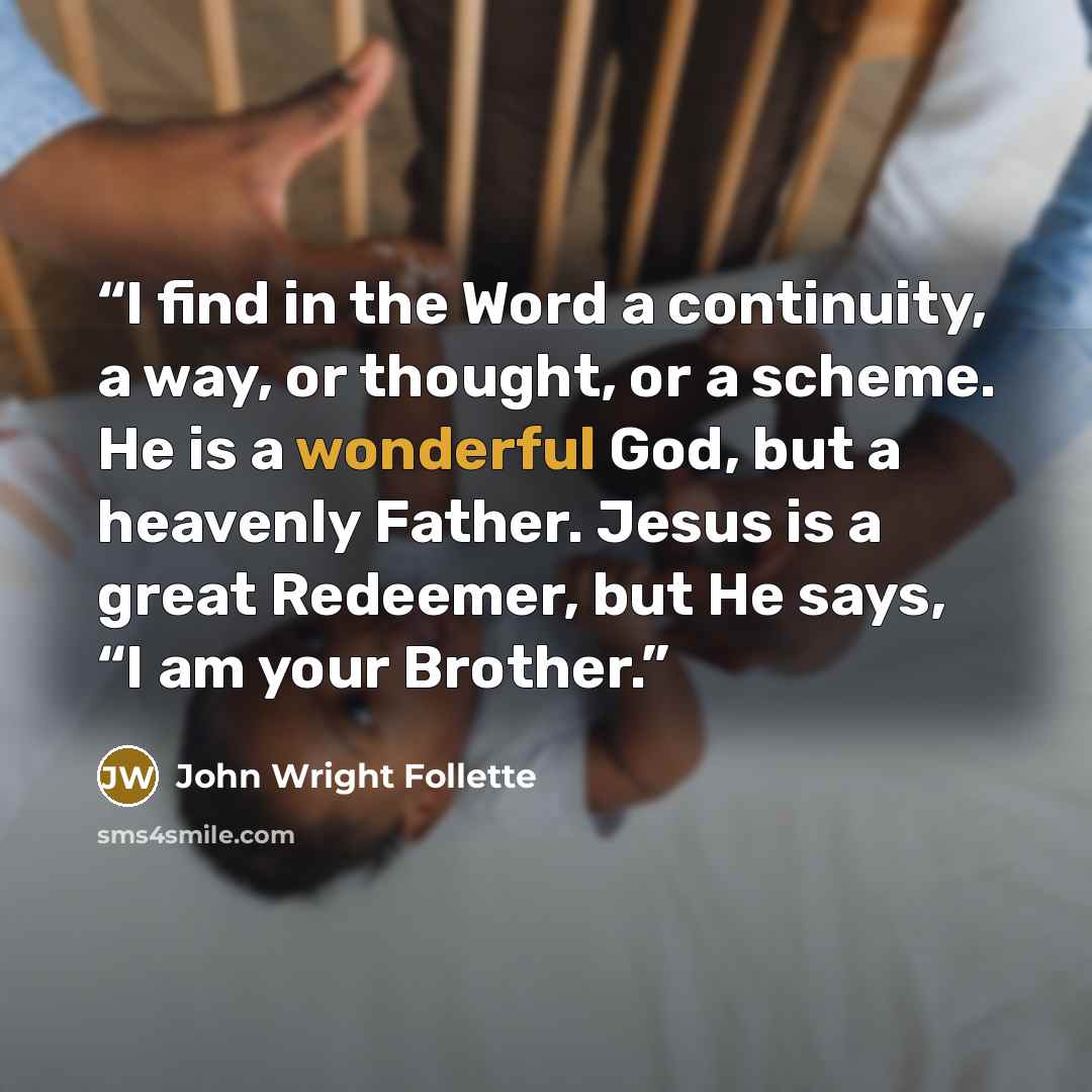 “I find in the Word a continuity, a way, or thought, or a scheme. He is a wonderful God, but a heavenly Father. Jesus is a great Redeemer, but He says, “I am your Brother.” quote by John Wright Follette