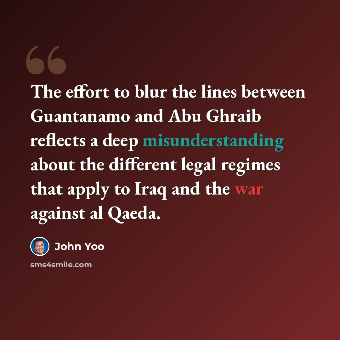 “The effort to blur the lines between Guantanamo and Abu Ghraib reflects a deep misunderstanding about the different legal regimes that apply to Iraq and the war against al Qaeda.” quote by John Yoo