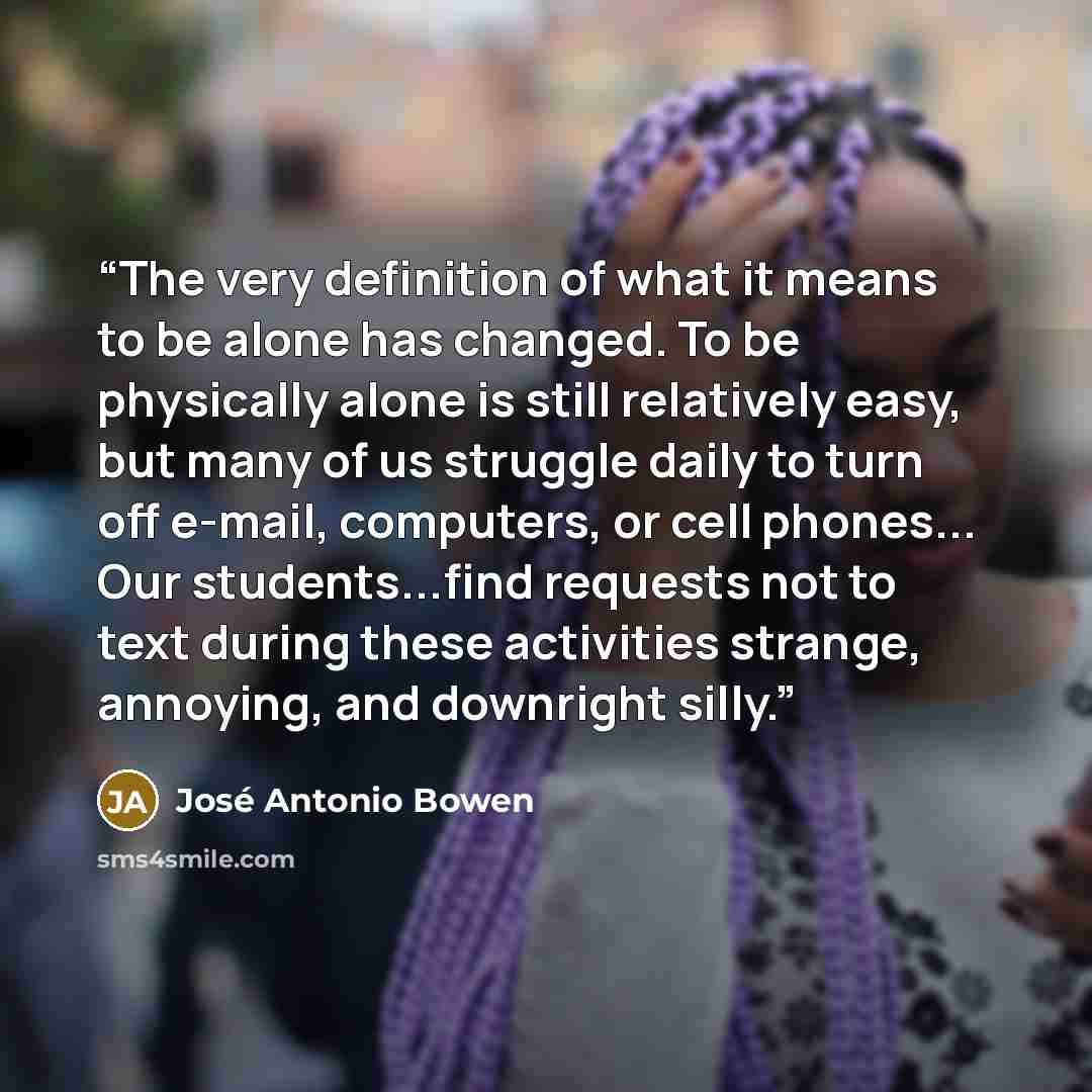 “The very definition of what it means to be alone has changed. To be physically alone is still relatively easy, but many of us struggle daily to turn off e-mail, computers, or cell phones... Our students...find requests not to text during these activities strange, annoying, and downright silly.” quote by José Antonio Bowen