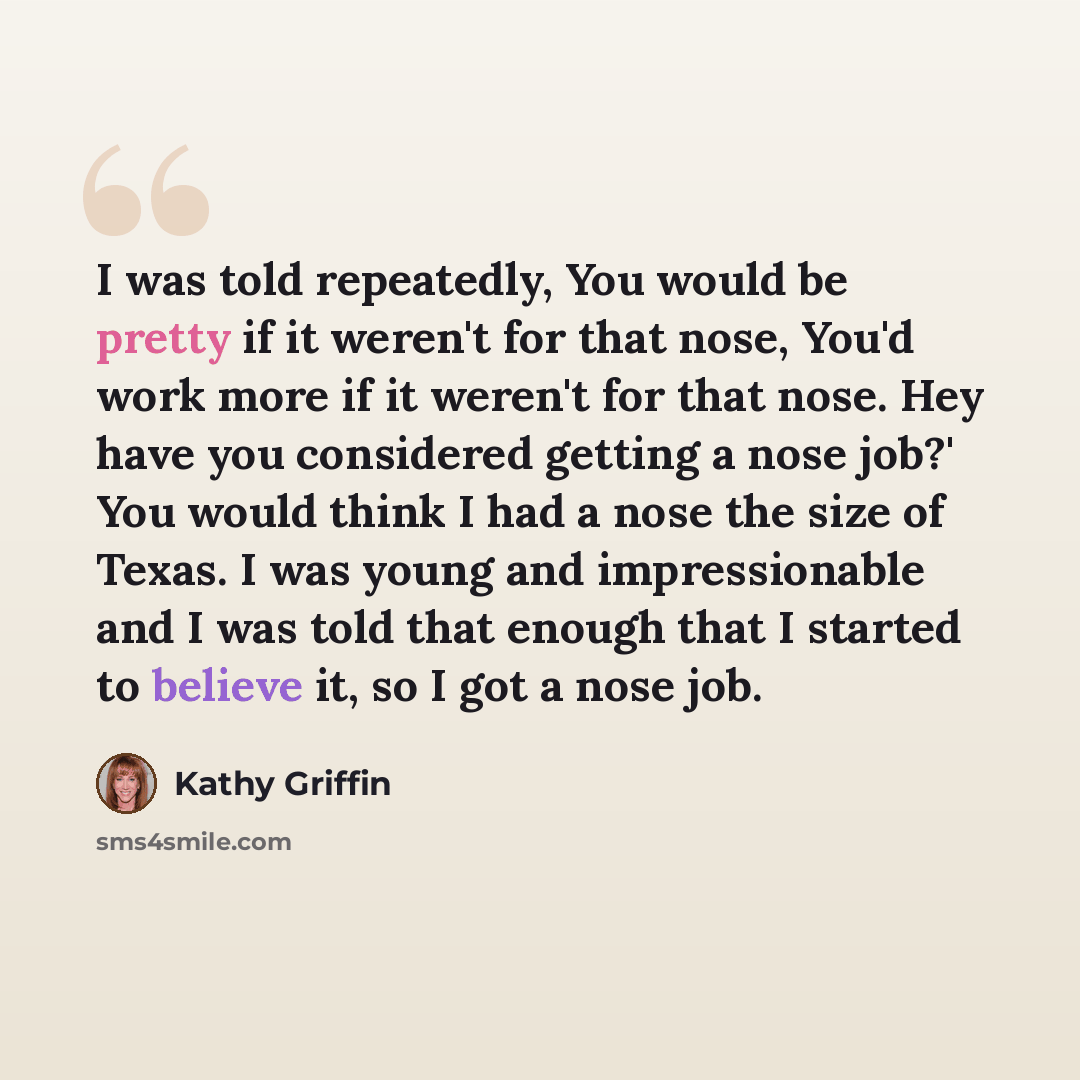 “I was told repeatedly, You would be pretty if it weren't for that nose, You'd work more if it weren't for that nose. Hey have you considered getting a nose job?' You would think I had a nose the size of Texas. I was young and impressionable and I was told that enough that I started to believe it…” quote by Kathy Griffin