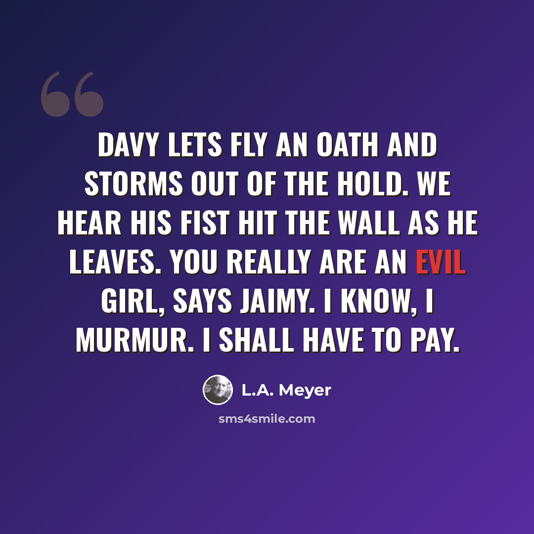 “Davy lets fly an oath and storms out of the hold. We hear his fist hit the wall as he leaves. you really are an evil girl, says Jaimy. I know, I murmur. I shall have to pay.” quote by L.A. Meyer