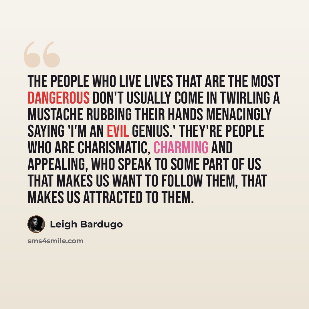 “The people who live lives that are the most dangerous don't usually come in twirling a mustache rubbing their hands menacingly saying 'I'm an evil genius.' They're people who are charismatic, charming and appealing, who speak to some part of us that makes us want to follow them, that makes us…” quote by Leigh Bardugo