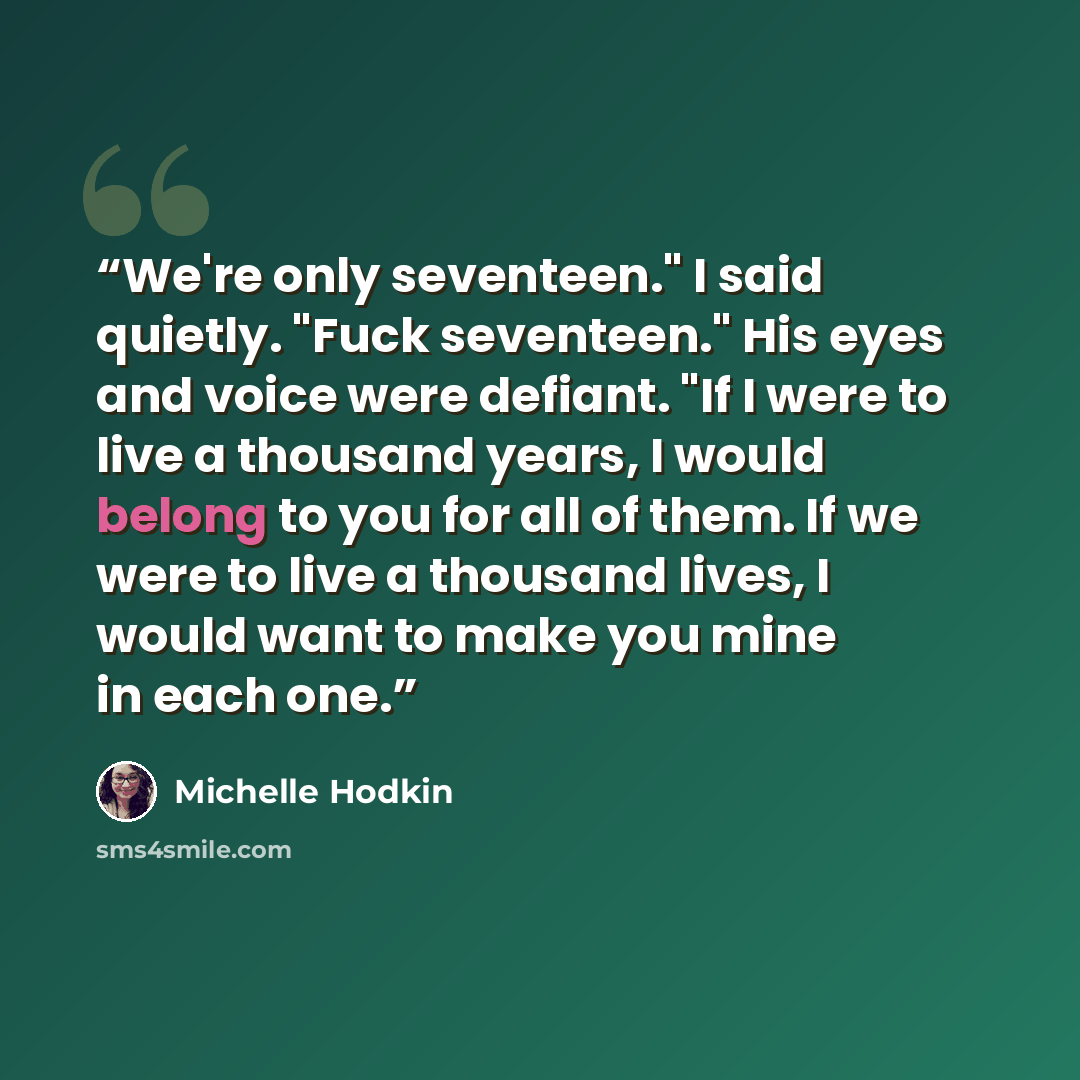 “We're only seventeen." I said quietly. "Fuck seventeen." His eyes and voice were defiant. "If I were to live a thousand years, I would belong to you for all of them. If we were to live a thousand lives, I would want to make you mine in each one.” quote by Michelle Hodkin