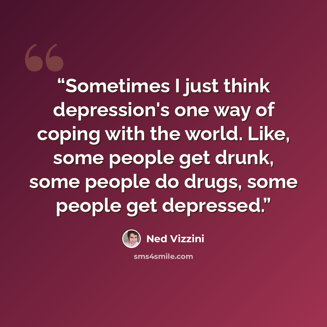 “Sometimes I just think depression's one way of coping with the world. Like, some people get drunk, some people do drugs, some people get depressed.” quote by Ned Vizzini