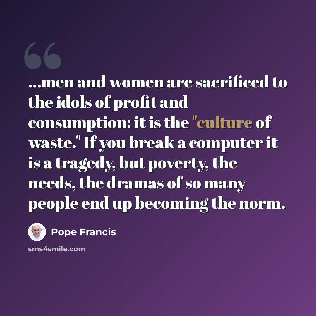 “...men and women are sacrificed to the idols of profit and consumption: it is the "culture of waste." If you break a computer it is a tragedy, but poverty, the needs, the dramas of so many people end up becoming the norm.” quote by Pope Francis