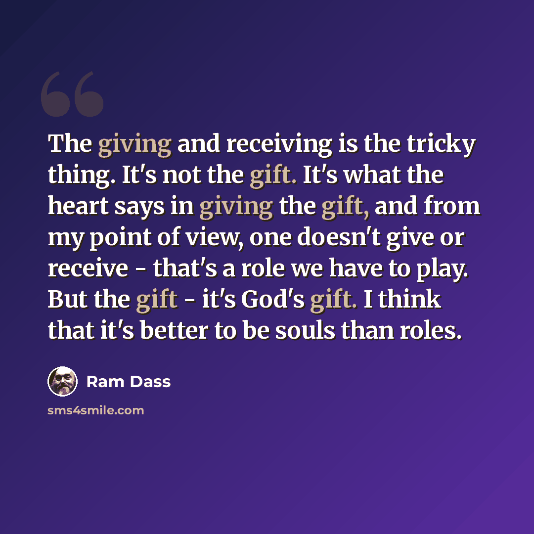 “The giving and receiving is the tricky thing. It's not the gift. It's what the heart says in giving the gift, and from my point of view, one doesn't give or receive - that's a role we have to play. But the gift - it's God's gift. I think that it's better to be souls than roles.” quote by Ram Dass