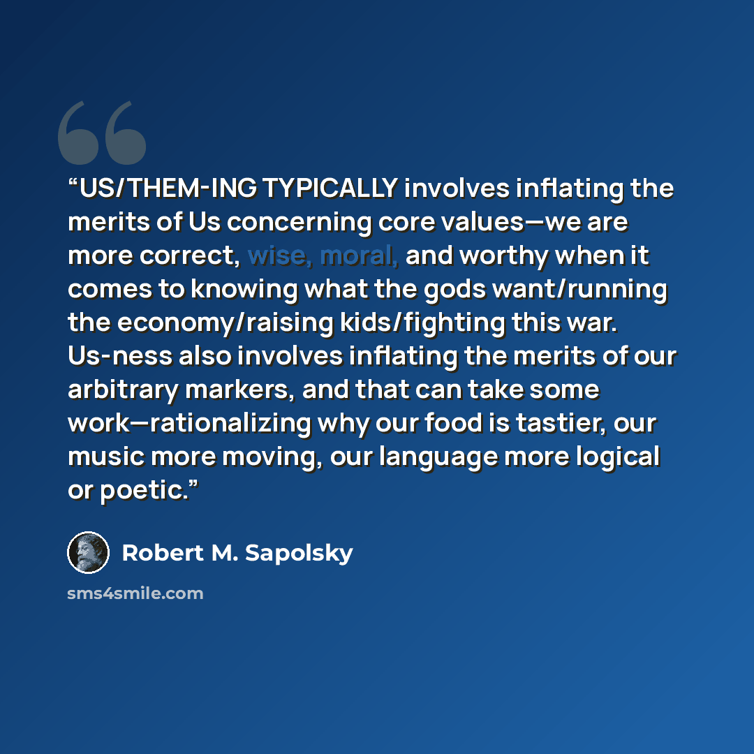 “US/THEM-ING TYPICALLY involves inflating the merits of Us concerning core values—we are more correct, wise, moral, and worthy when it comes to knowing what the gods want/running the economy/raising kids/fighting this war. Us-ness also involves inflating the merits of our arbitrary markers, and…” quote by Robert M. Sapolsky