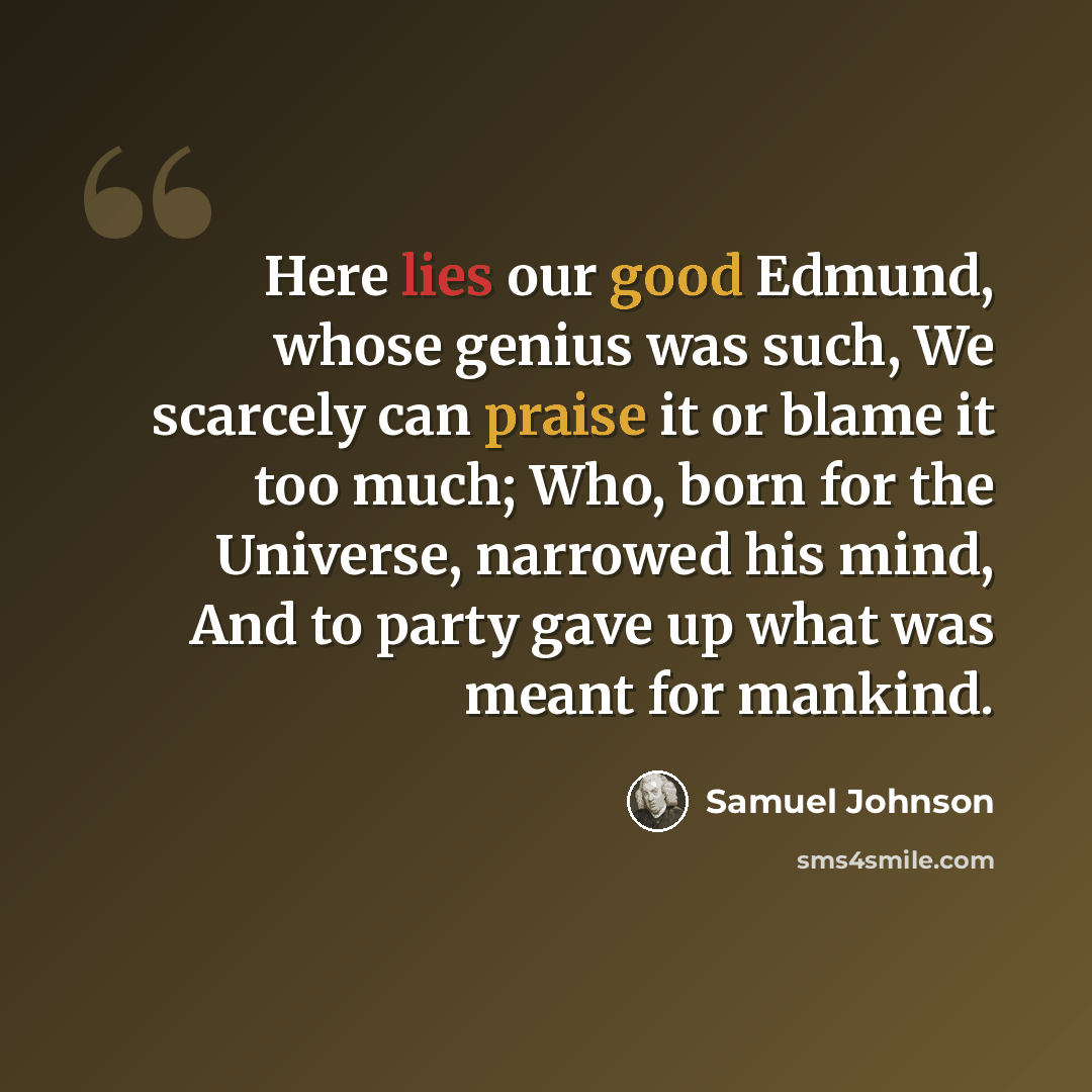 “Here lies our good Edmund, whose genius was such, We scarcely can praise it or blame it too much; Who, born for the Universe, narrowed his mind, And to party gave up what was meant for mankind.” quote by Samuel Johnson