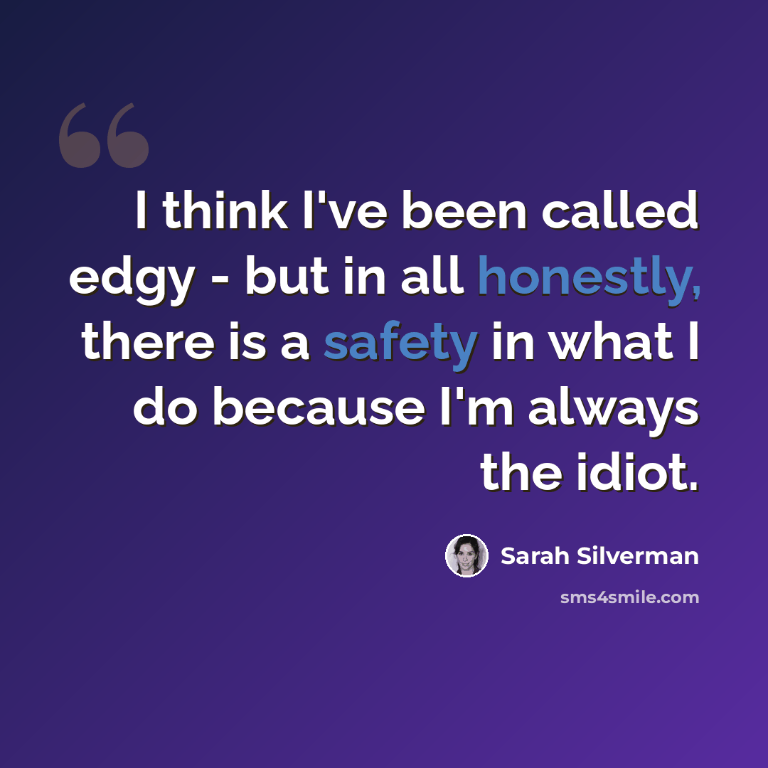 “I think I've been called edgy - but in all honestly, there is a safety in what I do because I'm always the idiot.” quote by Sarah Silverman