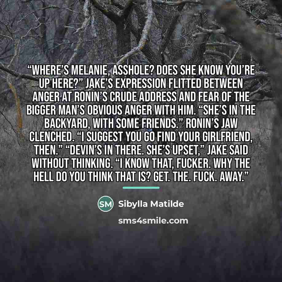 “Where’s Melanie, asshole? Does she know you’re up here?” Jake’s expression flitted between anger at Ronin’s crude address and fear of the bigger man’s obvious anger with him. “She’s in the backyard, with some friends.” Ronin’s jaw clenched. “I suggest you go find your girlfriend, then.” “Devin’s…” quote by Sibylla Matilde