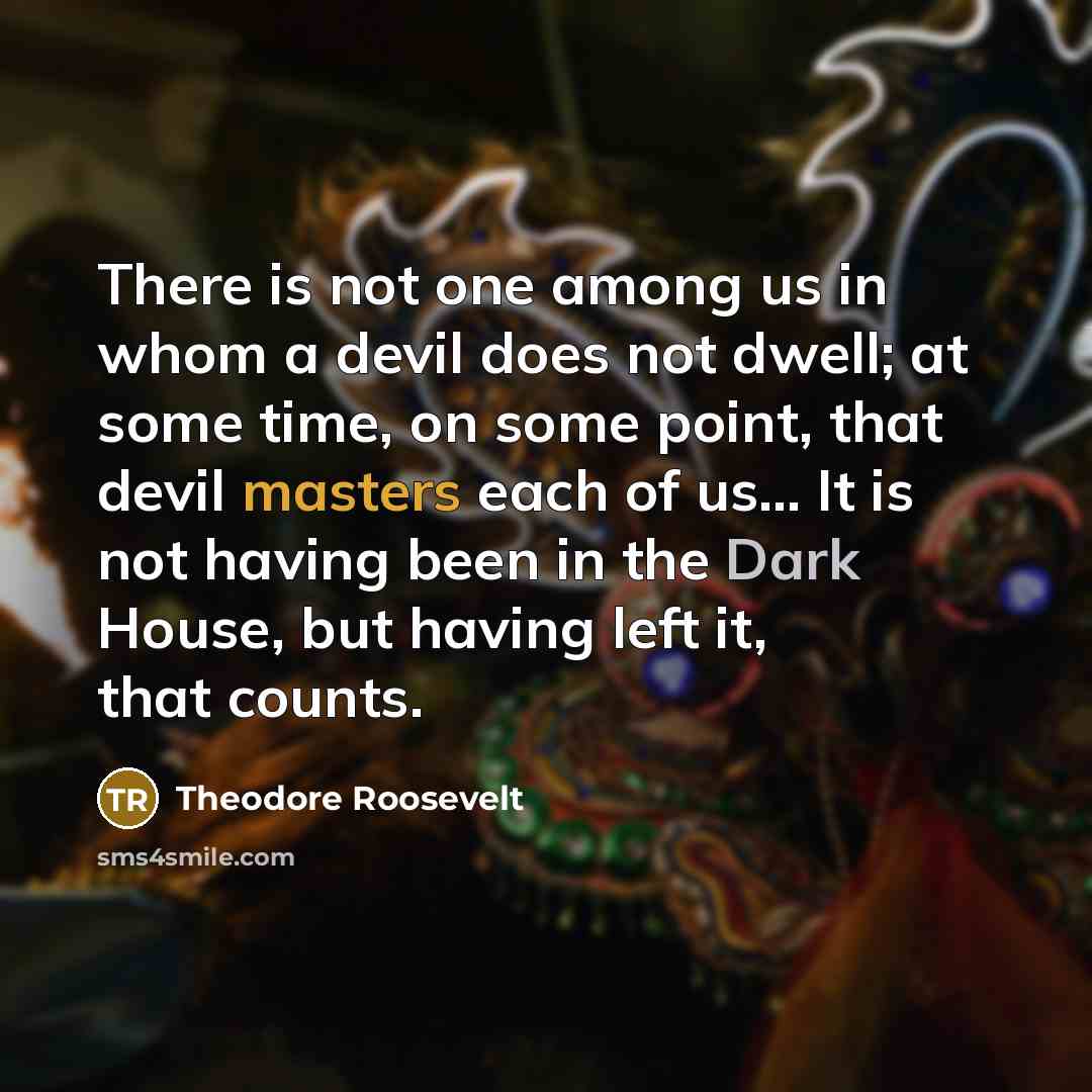 “There is not one among us in whom a devil does not dwell; at some time, on some point, that devil masters each of us... It is not having been in the Dark House, but having left it, that counts.” quote by Theodore Roosevelt