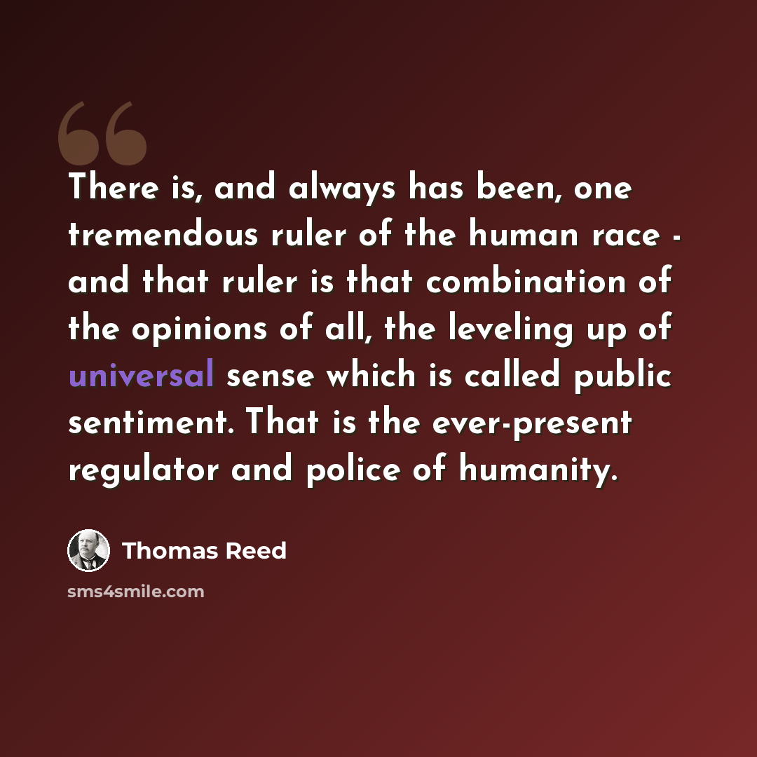 “There is, and always has been, one tremendous ruler of the human race - and that ruler is that combination of the opinions of all, the leveling up of universal sense which is called public sentiment. That is the ever-present regulator and police of humanity.” quote by Thomas Reed