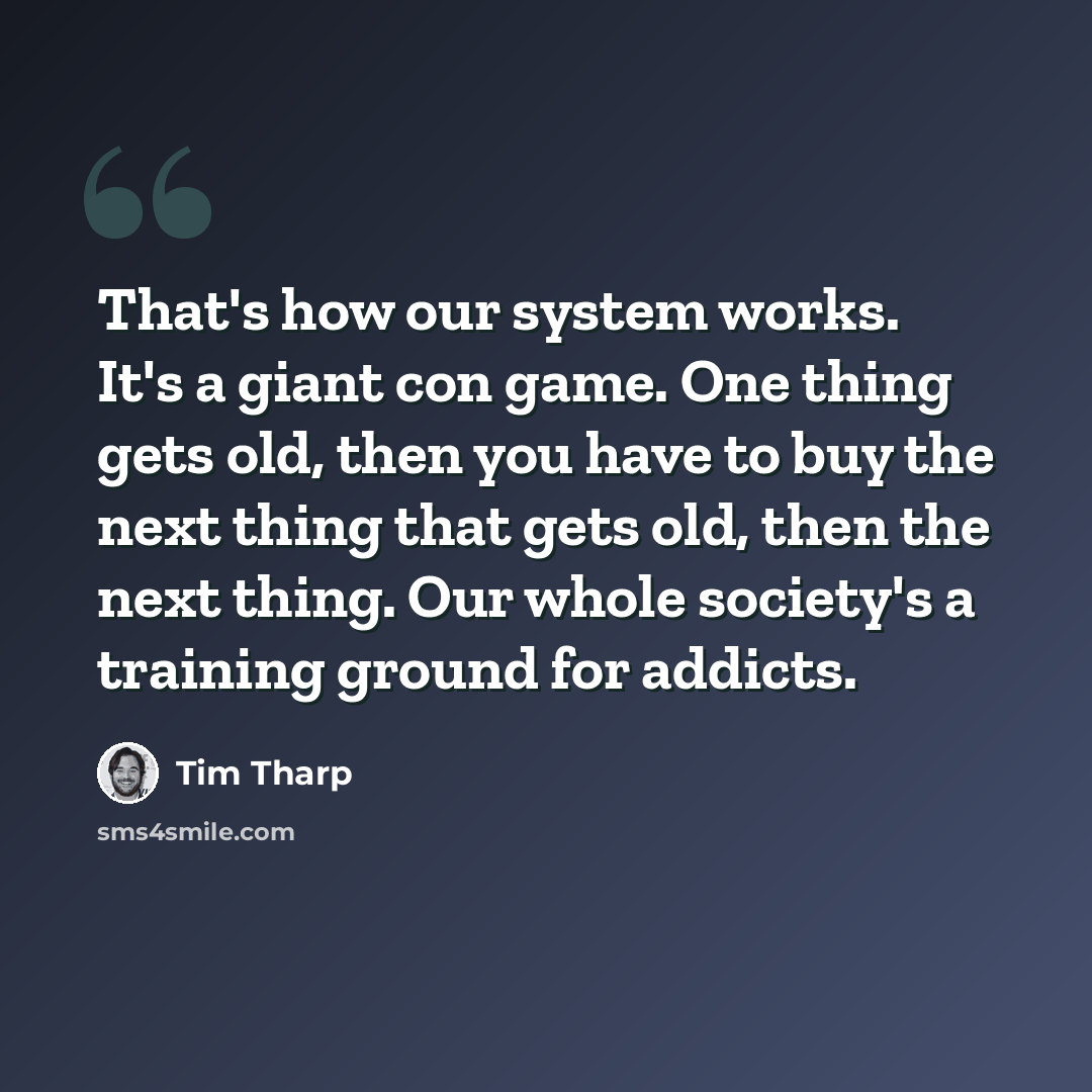 “That's how our system works. It's a giant con game. One thing gets old, then you have to buy the next thing that gets old, then the next thing. Our whole society's a training ground for addicts.” quote by Tim Tharp