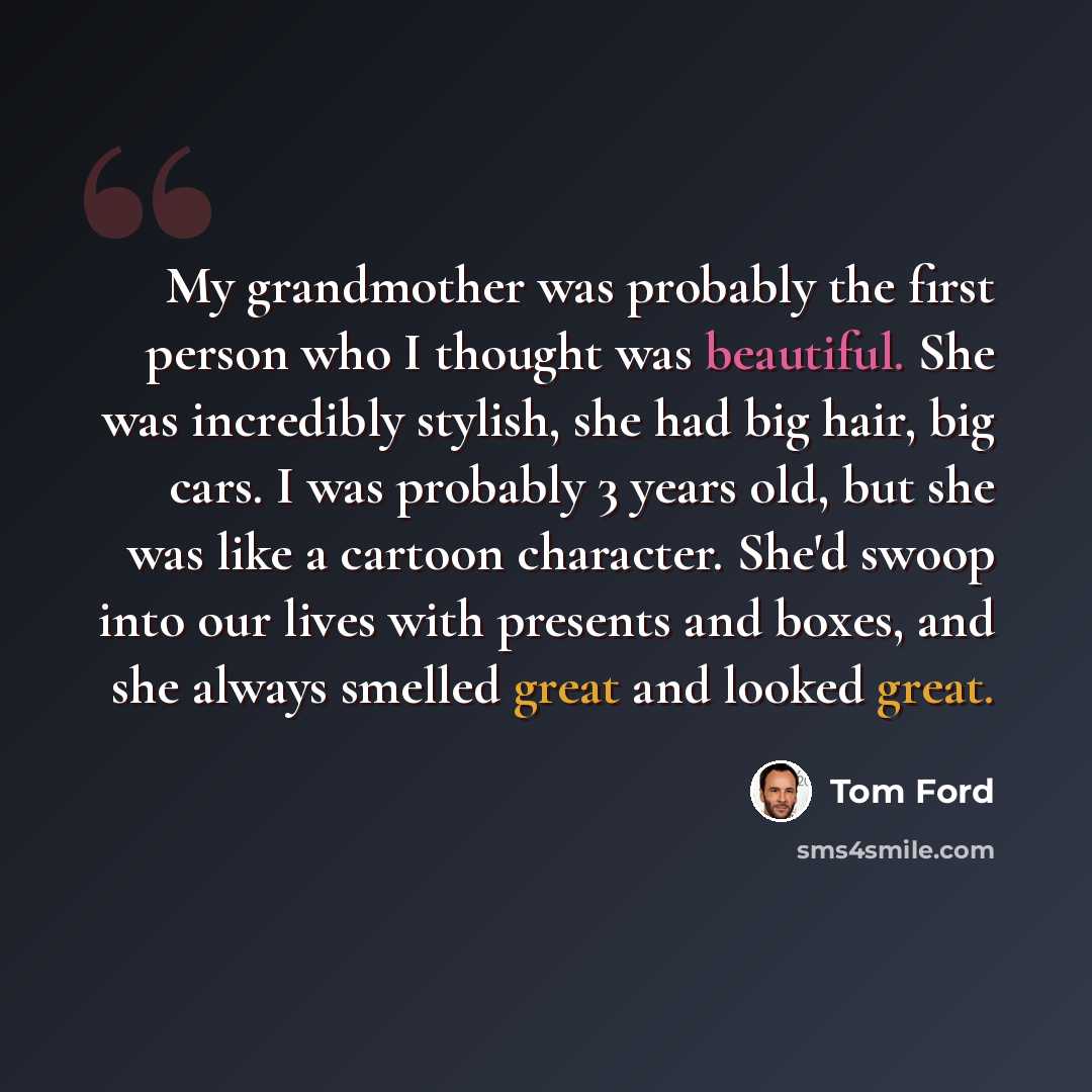 “My grandmother was probably the first person who I thought was beautiful. She was incredibly stylish, she had big hair, big cars. I was probably 3 years old, but she was like a cartoon character. She'd swoop into our lives with presents and boxes, and she always smelled great and looked great.” quote by Tom Ford
