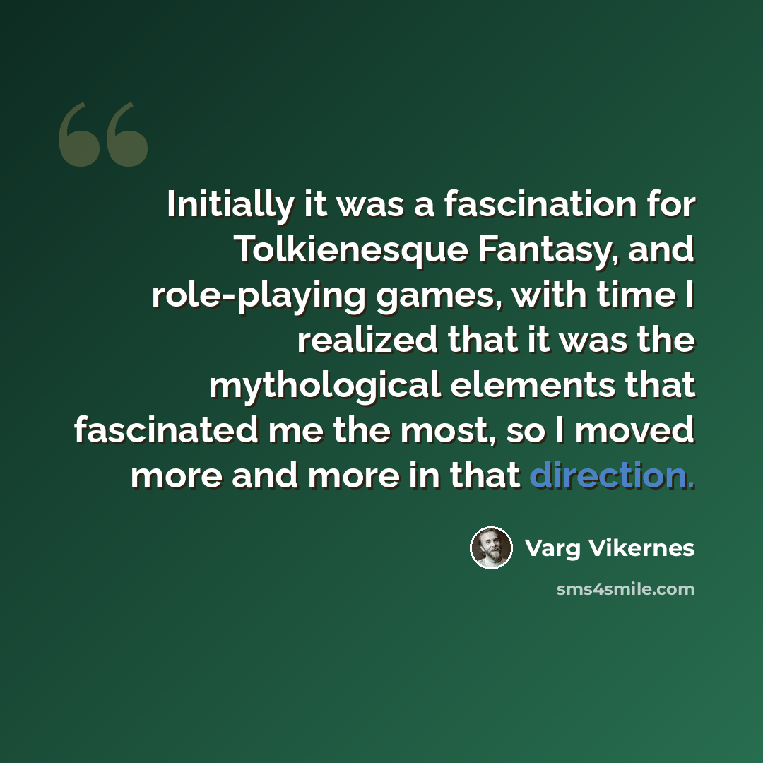 “Initially it was a fascination for Tolkienesque Fantasy, and role-playing games, with time I realized that it was the mythological elements that fascinated me the most, so I moved more and more in that direction.” quote by Varg Vikernes