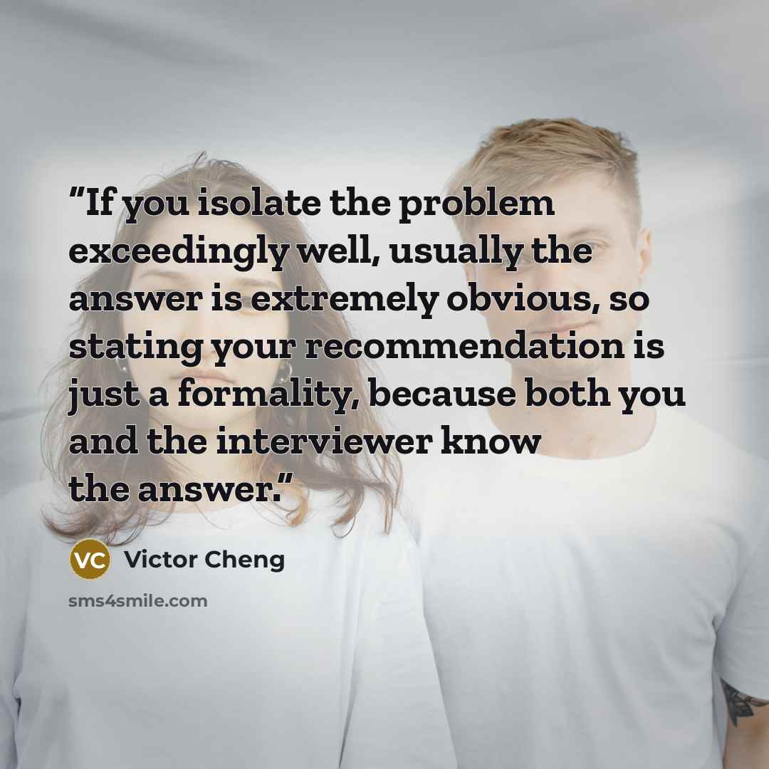 “If you isolate the problem exceedingly well, usually the answer is extremely obvious, so stating your recommendation is just a formality, because both you and the interviewer know the answer.” quote by Victor Cheng