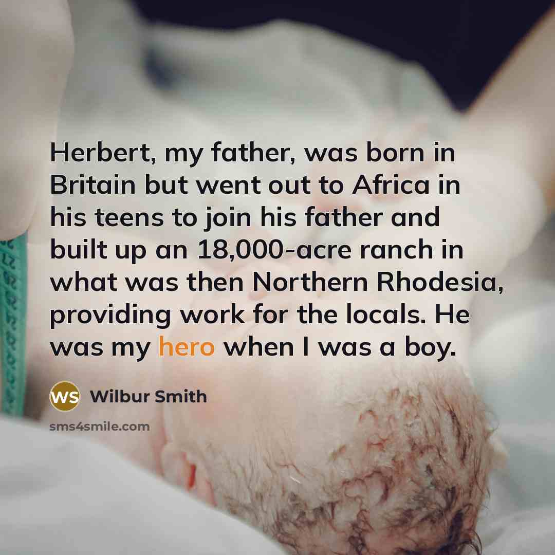 “Herbert, my father, was born in Britain but went out to Africa in his teens to join his father and built up an 18,000-acre ranch in what was then Northern Rhodesia, providing work for the locals. He was my hero when I was a boy.” quote by Wilbur Smith