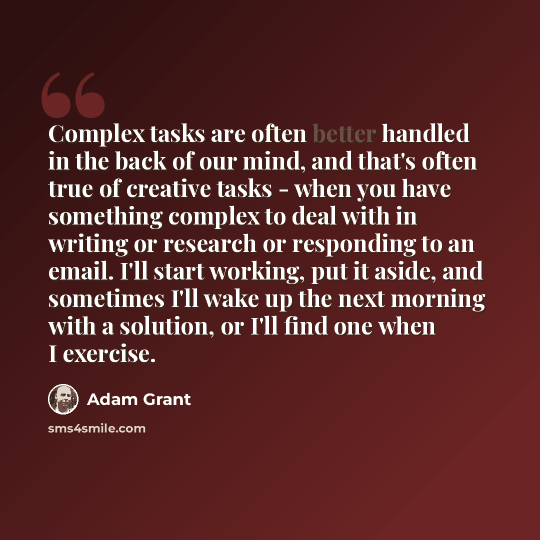 “Complex tasks are often better handled in the back of our mind, and that's often true of creative tasks - when you have something complex to deal with in writing or research or responding to an email. I'll start working, put it aside, and sometimes I'll wake up the next morning with a solution, or…” quote by Adam Grant