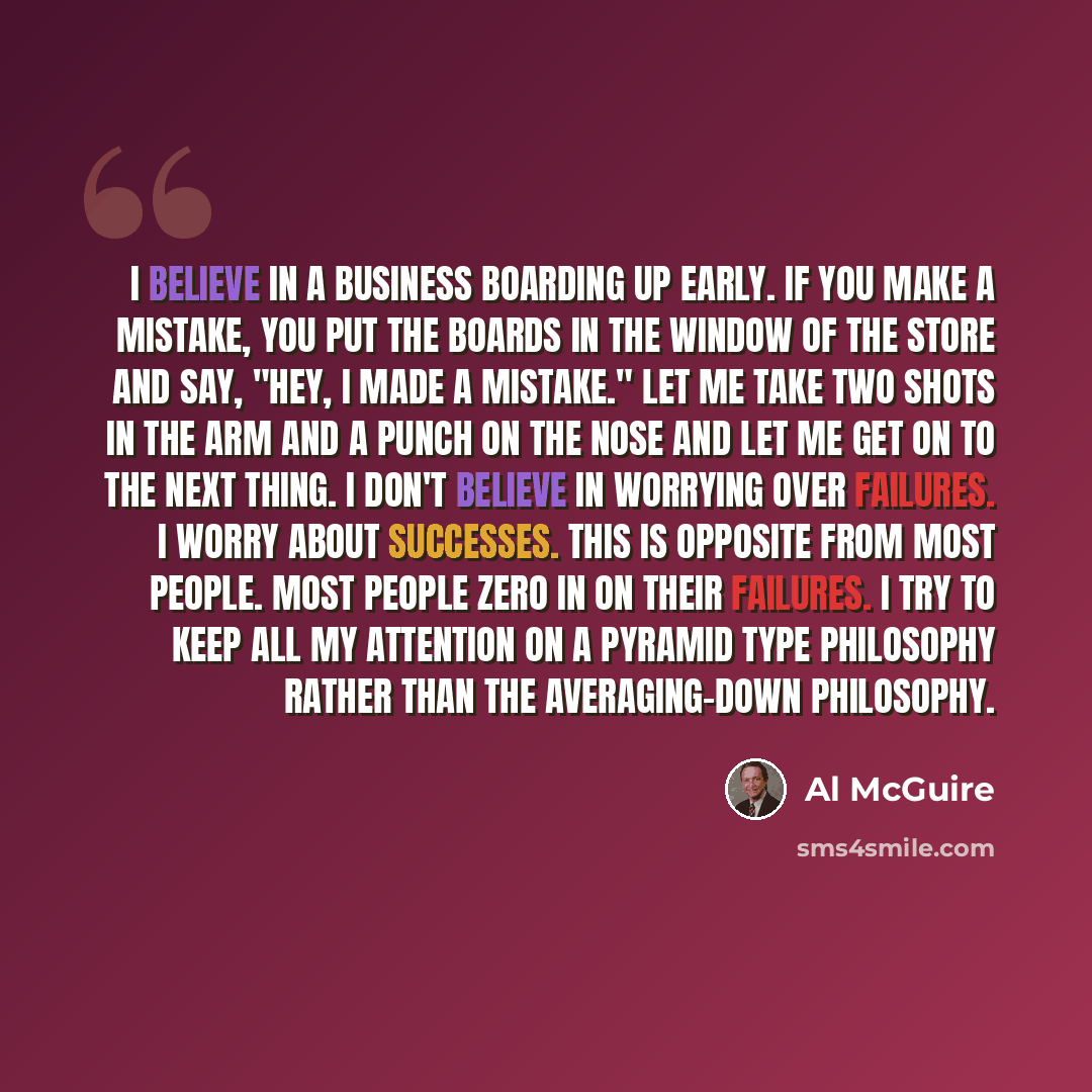 “I believe in a business boarding up early. If you make a mistake, you put the boards in the window of the store and say, "Hey, I made a mistake." Let me take two shots in the arm and a punch on the nose and let me get on to the next thing. I don't believe in worrying over failures. I worry about…” quote by Al McGuire