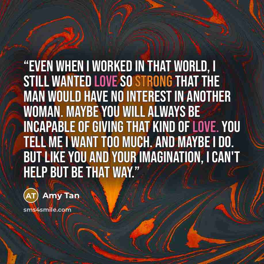 “Even when I worked in that world, I still wanted love so strong that the man would have no interest in another woman. Maybe you will always be incapable of giving that kind of love. You tell me I want too much. And maybe I do. But like you and your imagination, I can't help but be that way.” quote by Amy Tan