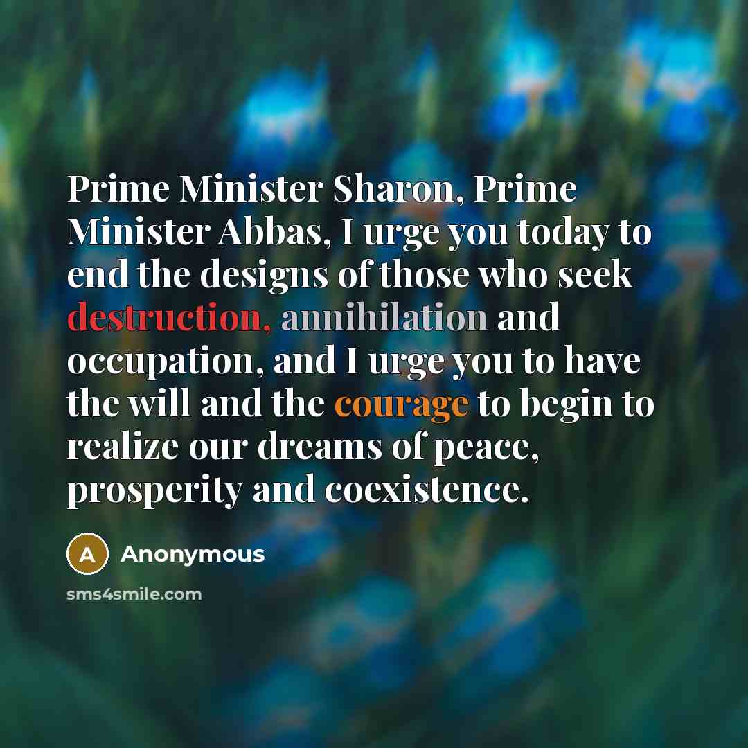 “Prime Minister Sharon, Prime Minister Abbas, I urge you today to end the designs of those who seek destruction, annihilation and occupation, and I urge you to have the will and the courage to begin to realize our dreams of peace, prosperity and coexistence.” quote by Anonymous