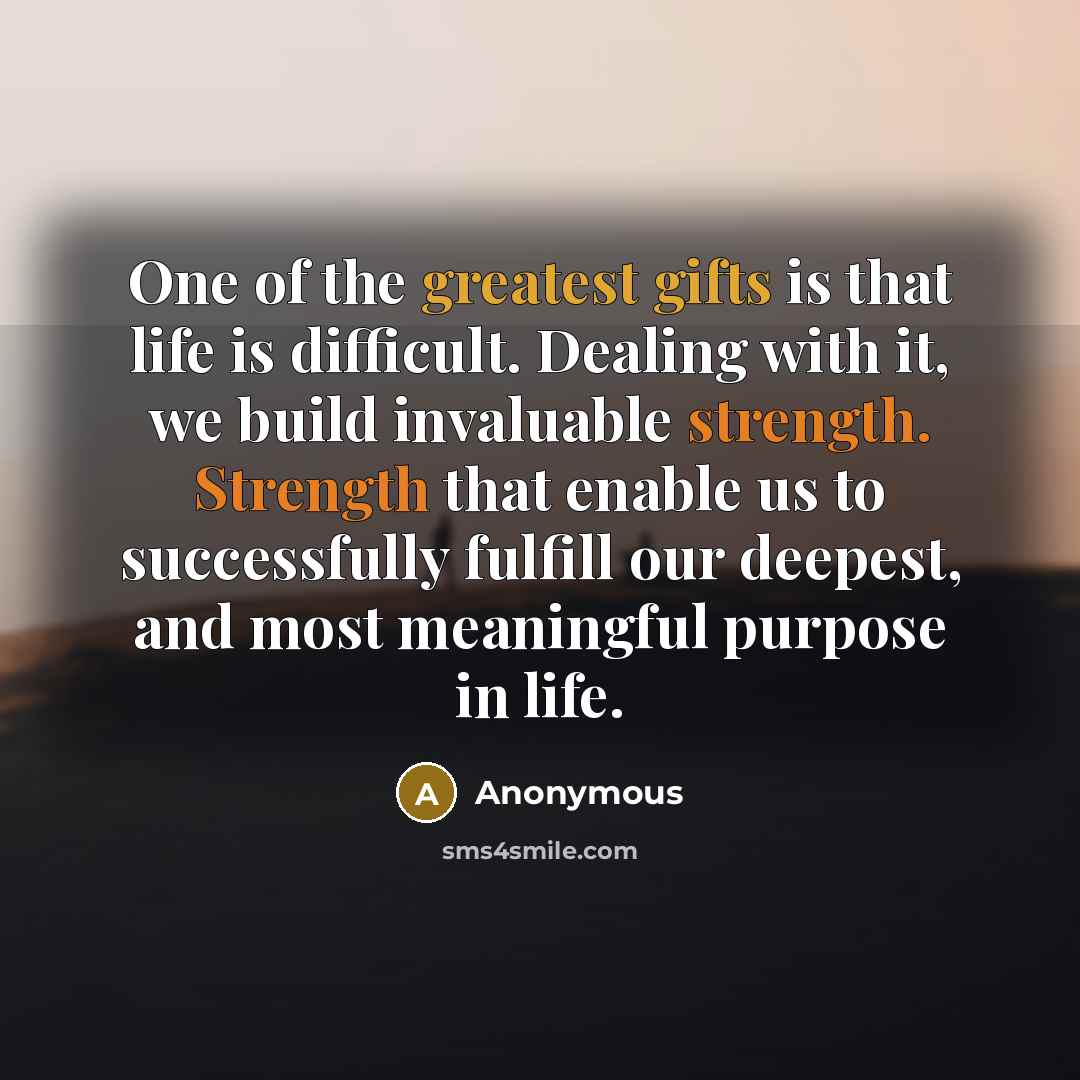 “One of the greatest gifts is that life is difficult. Dealing with it, we build invaluable strength. Strength that enable us to successfully fulfill our deepest, and most meaningful purpose in life.” quote by Anonymous