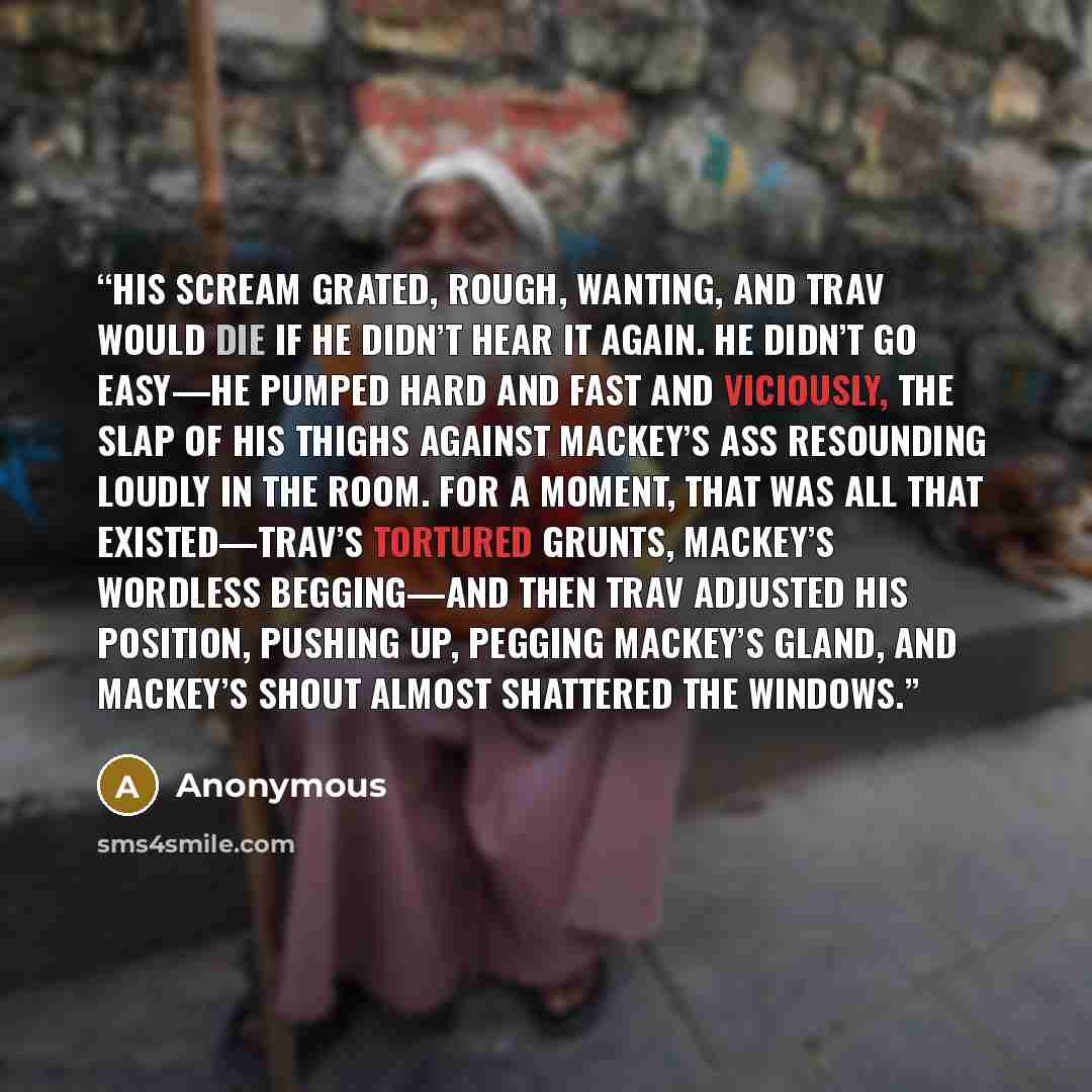 “His scream grated, rough, wanting, and Trav would die if he didn’t hear it again. He didn’t go easy—he pumped hard and fast and viciously, the slap of his thighs against Mackey’s ass resounding loudly in the room. For a moment, that was all that existed—Trav’s tortured grunts, Mackey’s wordless…” quote by Anonymous