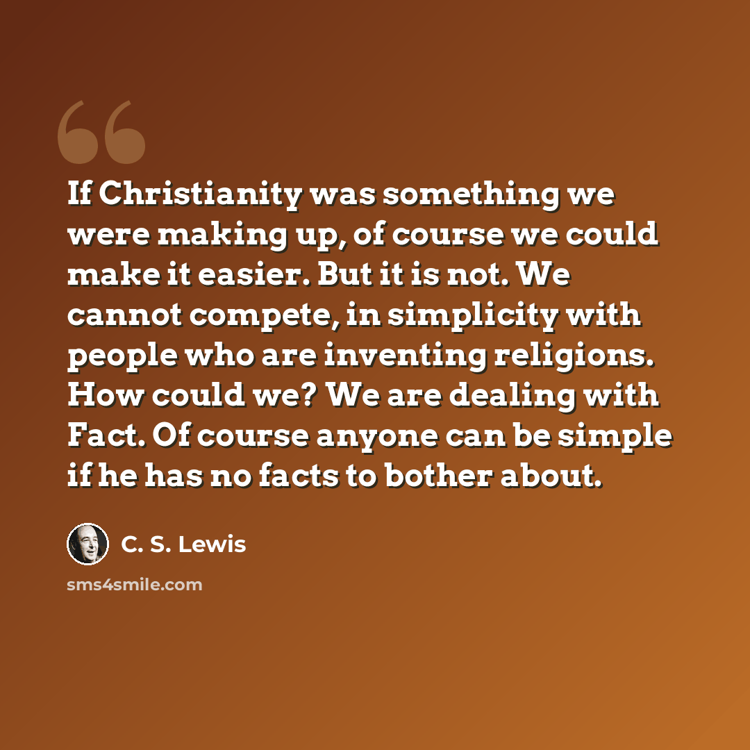 “If Christianity was something we were making up, of course we could make it easier. But it is not. We cannot compete, in simplicity with people who are inventing religions. How could we? We are dealing with Fact. Of course anyone can be simple if he has no facts to bother about.” quote by C. S. Lewis