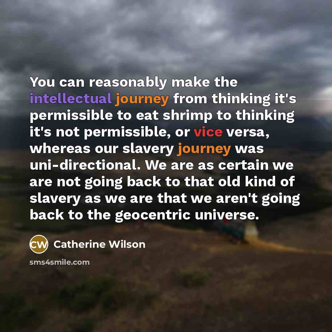 “You can reasonably make the intellectual journey from thinking it's permissible to eat shrimp to thinking it's not permissible, or vice versa, whereas our slavery journey was uni-directional. We are as certain we are not going back to that old kind of slavery as we are that we aren't going back to…” quote by Catherine Wilson