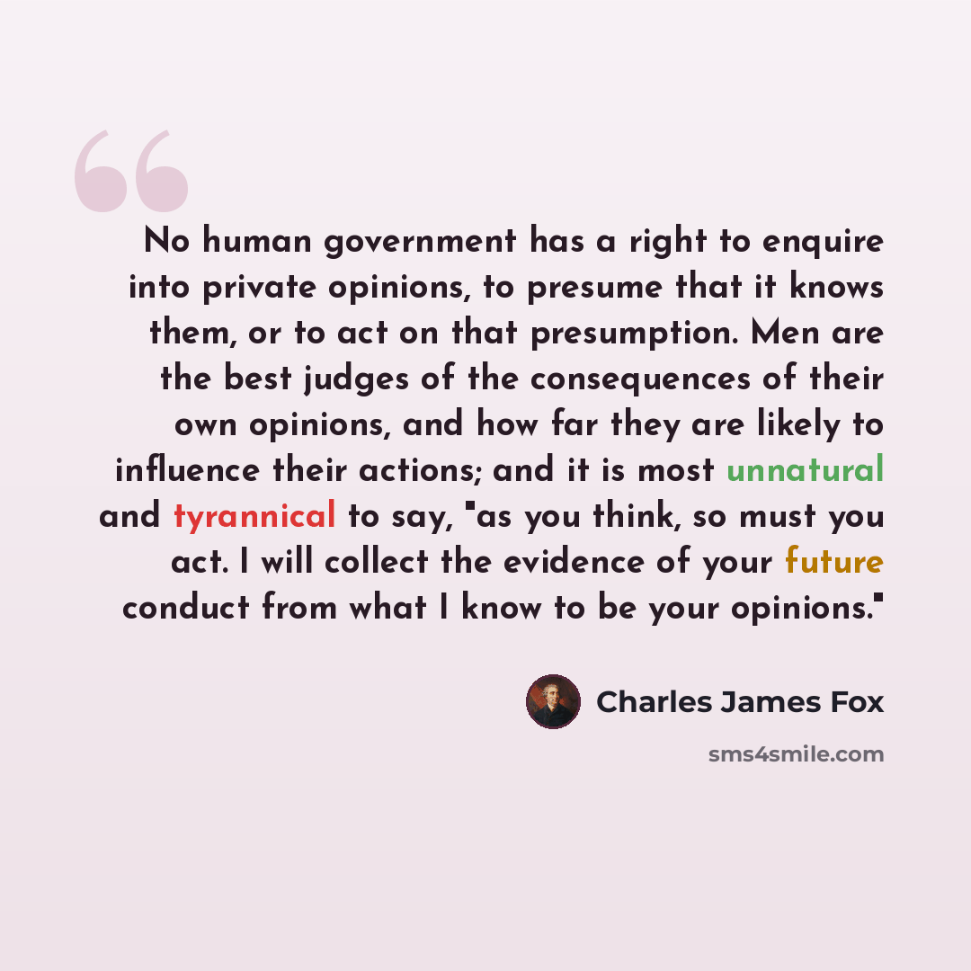 “No human government has a right to enquire into private opinions, to presume that it knows them, or to act on that presumption. Men are the best judges of the consequences of their own opinions, and how far they are likely to influence their actions; and it is most unnatural and tyrannical to say…” quote by Charles James Fox