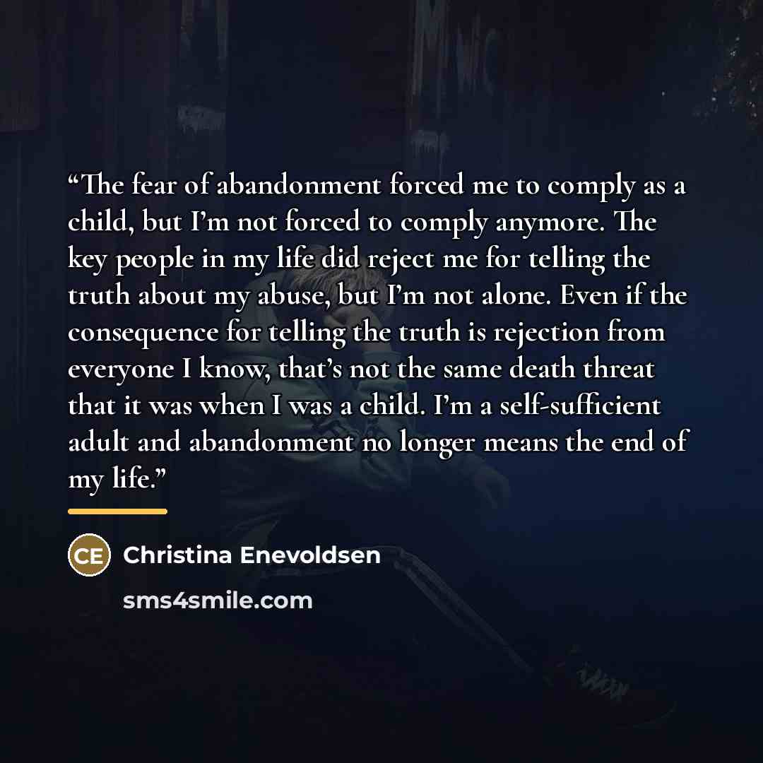 “The fear of abandonment forced me to comply as a child, but I’m not forced to comply anymore. The key people in my life did reject me for telling the truth about my abuse, but I’m not alone. Even if the consequence for telling the truth is rejection from everyone I know, that’s not the same death…” quote by Christina Enevoldsen