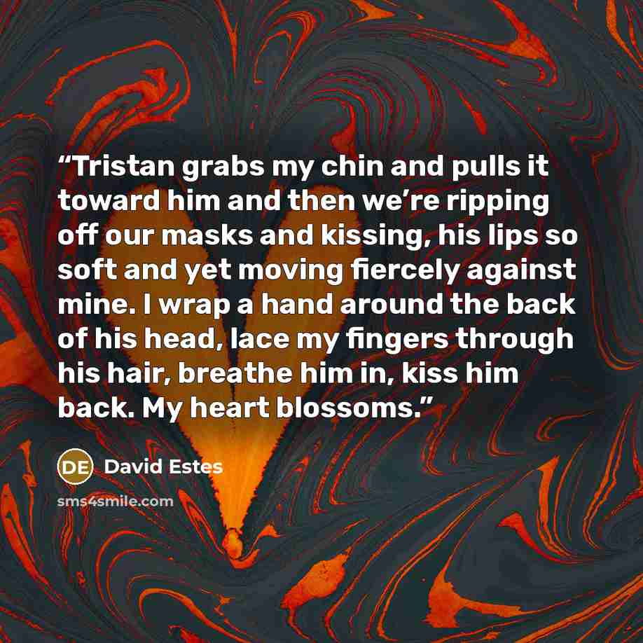 “Tristan grabs my chin and pulls it toward him and then we’re ripping off our masks and kissing, his lips so soft and yet moving fiercely against mine. I wrap a hand around the back of his head, lace my fingers through his hair, breathe him in, kiss him back. My heart blossoms.” quote by David Estes