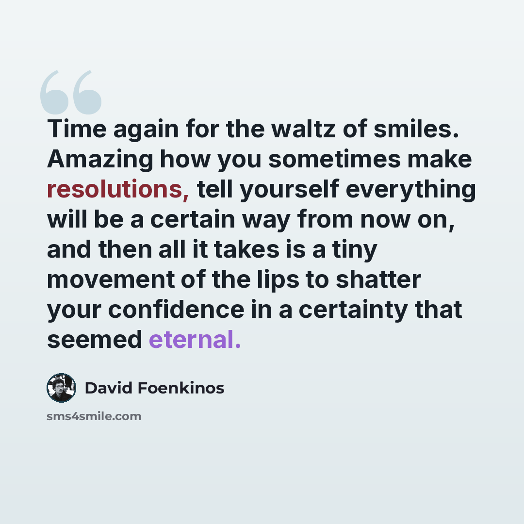 “Time again for the waltz of smiles. Amazing how you sometimes make resolutions, tell yourself everything will be a certain way from now on, and then all it takes is a tiny movement of the lips to shatter your confidence in a certainty that seemed eternal.” quote by David Foenkinos