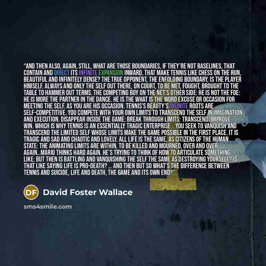“And then also, again, still, what are those boundaries, if they’re not baselines, that contain and direct its infinite expansion inward, that make tennis like chess on the run, beautiful and infinitely dense? The true opponent, the enfolding boundary, is the player himself. Always and only the…” quote by David Foster Wallace