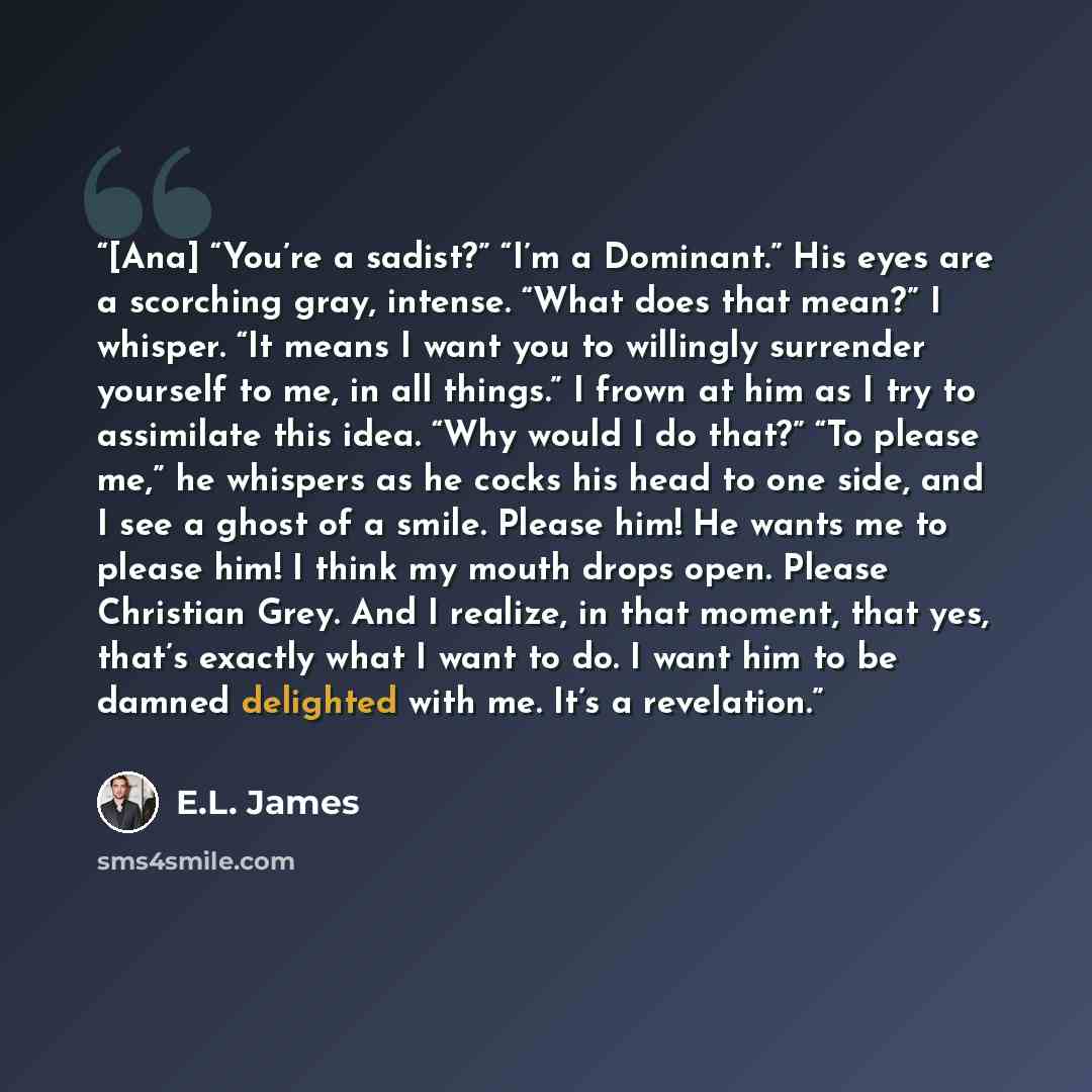 “[Ana] “You’re a sadist?” “I’m a Dominant.” His eyes are a scorching gray, intense. “What does that mean?” I whisper. “It means I want you to willingly surrender yourself to me, in all things.” I frown at him as I try to assimilate this idea. “Why would I do that?” “To please me,” he whispers as he…” quote by E.L. James
