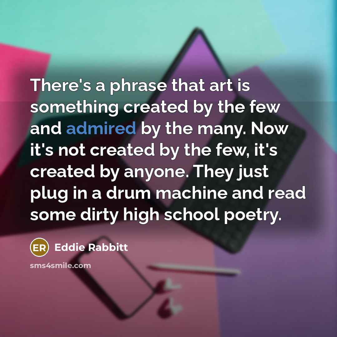 “There's a phrase that art is something created by the few and admired by the many. Now it's not created by the few, it's created by anyone. They just plug in a drum machine and read some dirty high school poetry.” quote by Eddie Rabbitt