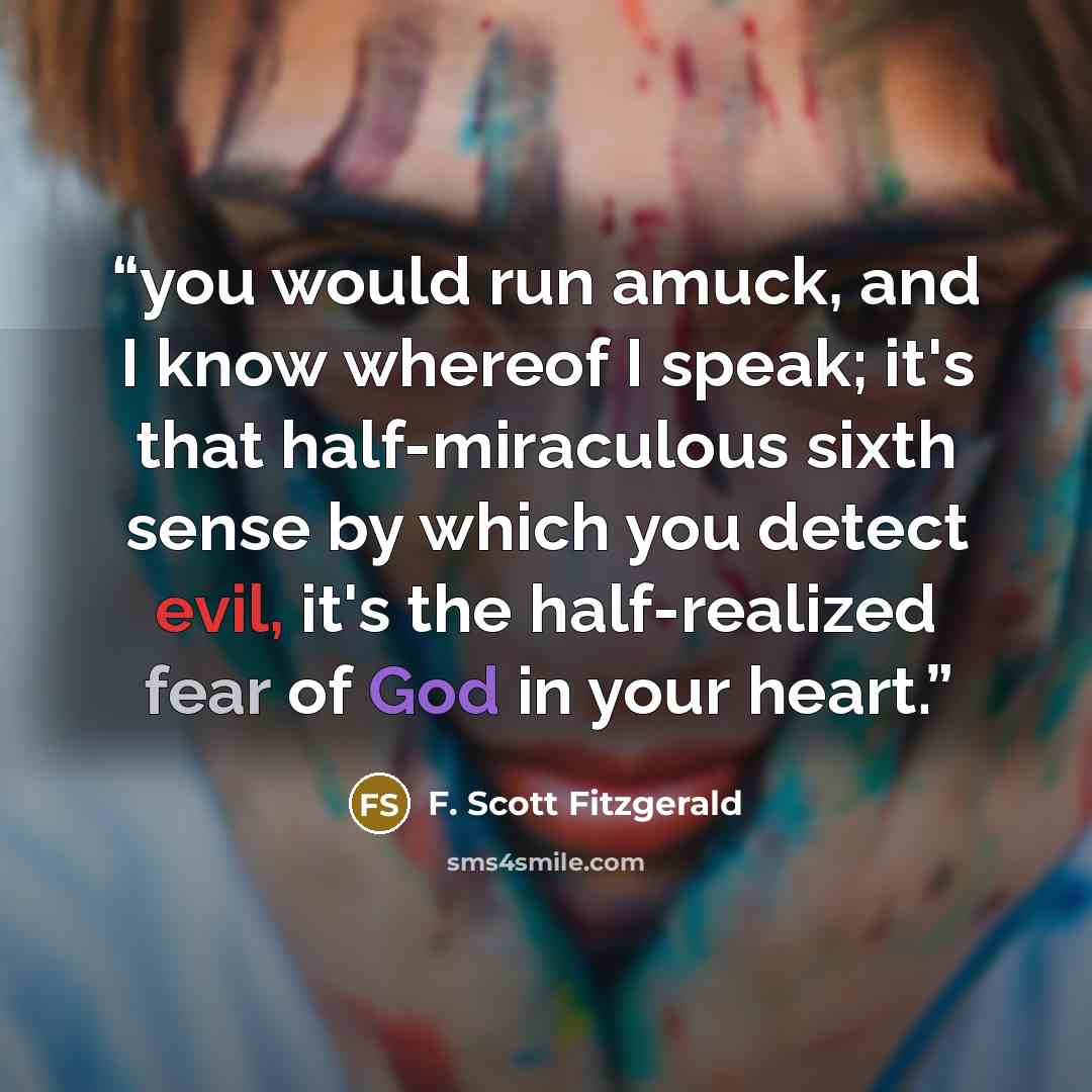 “you would run amuck, and I know whereof I speak; it's that half-miraculous sixth sense by which you detect evil, it's the half-realized fear of God in your heart.” quote by F. Scott Fitzgerald