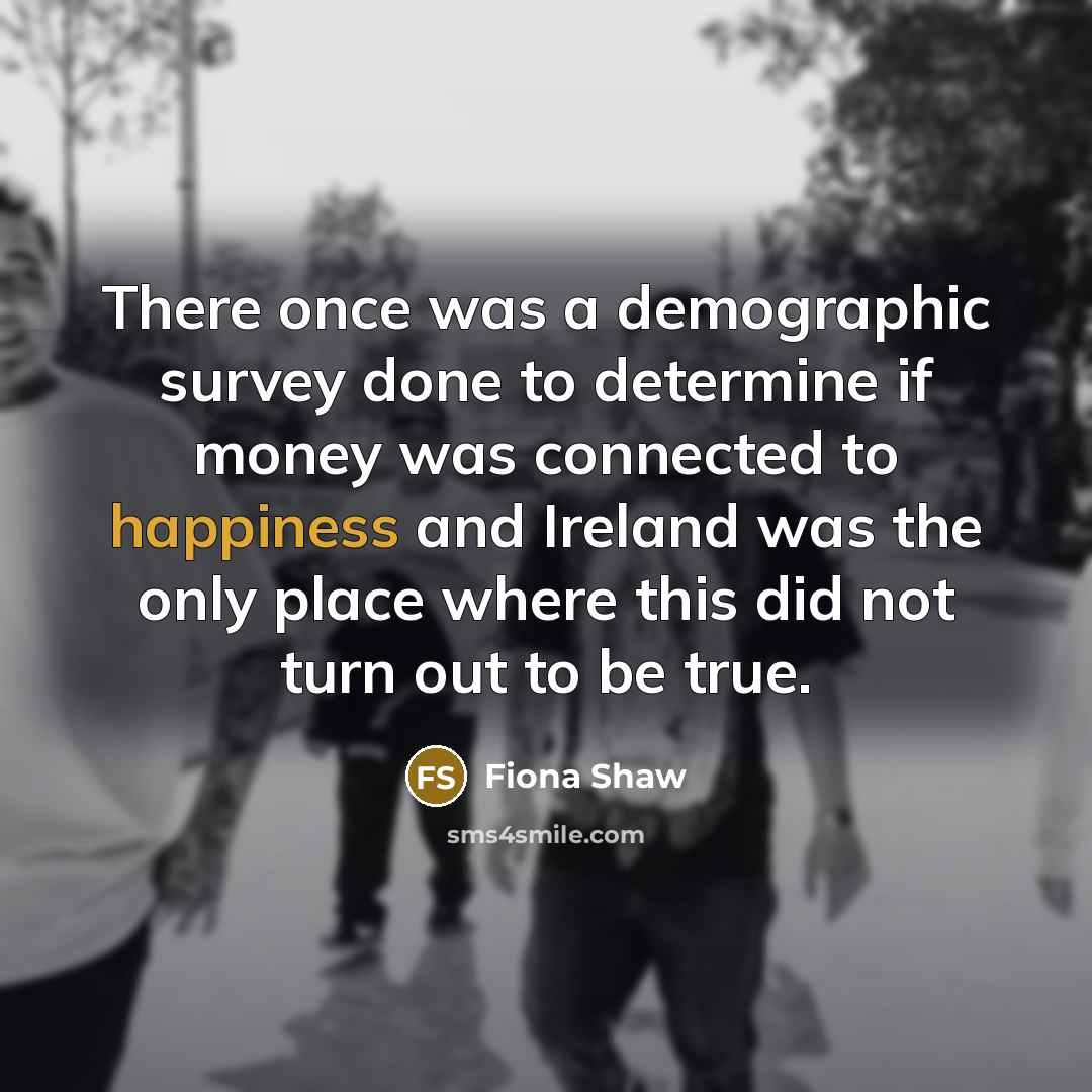 “There once was a demographic survey done to determine if money was connected to happiness and Ireland was the only place where this did not turn out to be true.” quote by Fiona Shaw