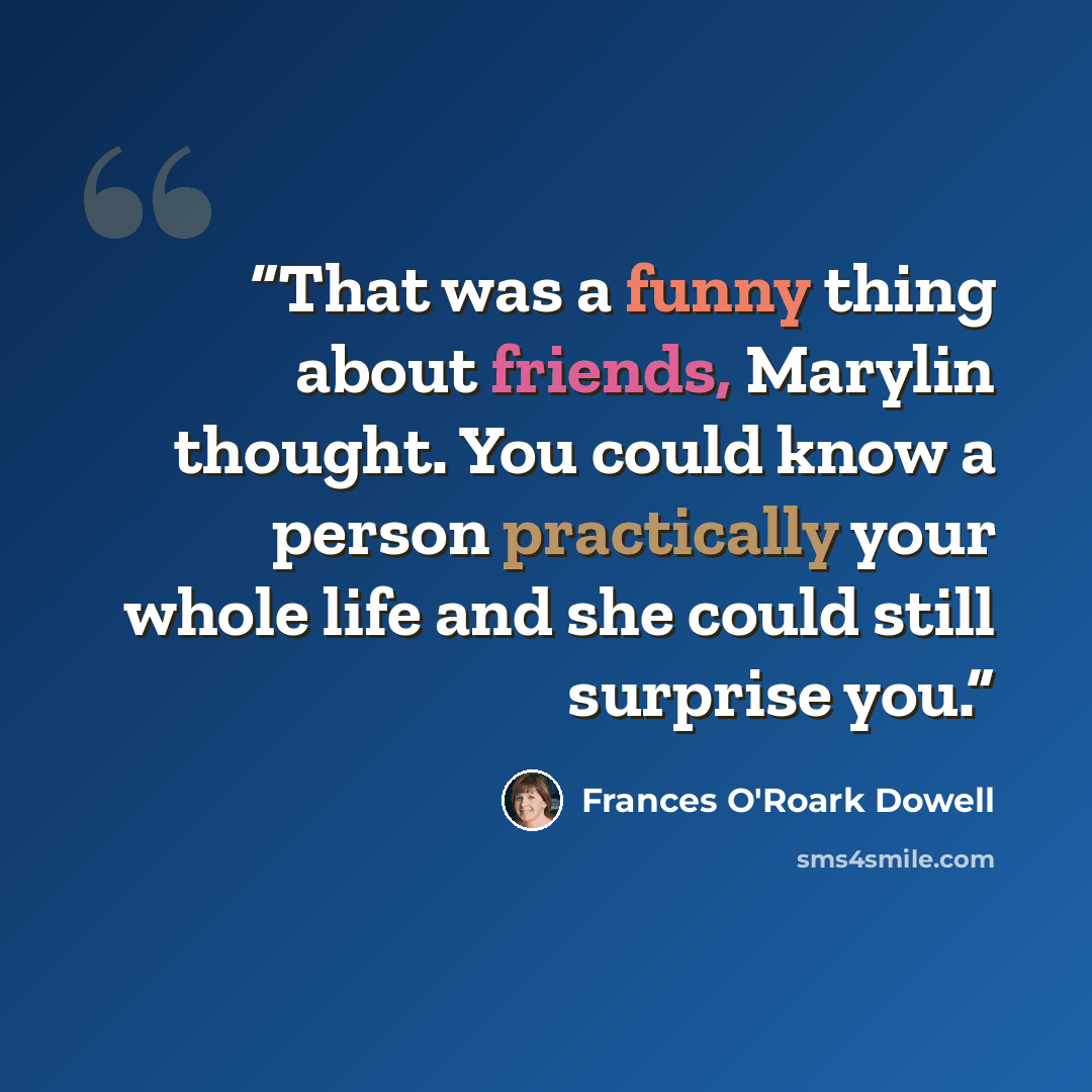 “That was a funny thing about friends, Marylin thought. You could know a person practically your whole life and she could still surprise you.” quote by Frances O'Roark Dowell