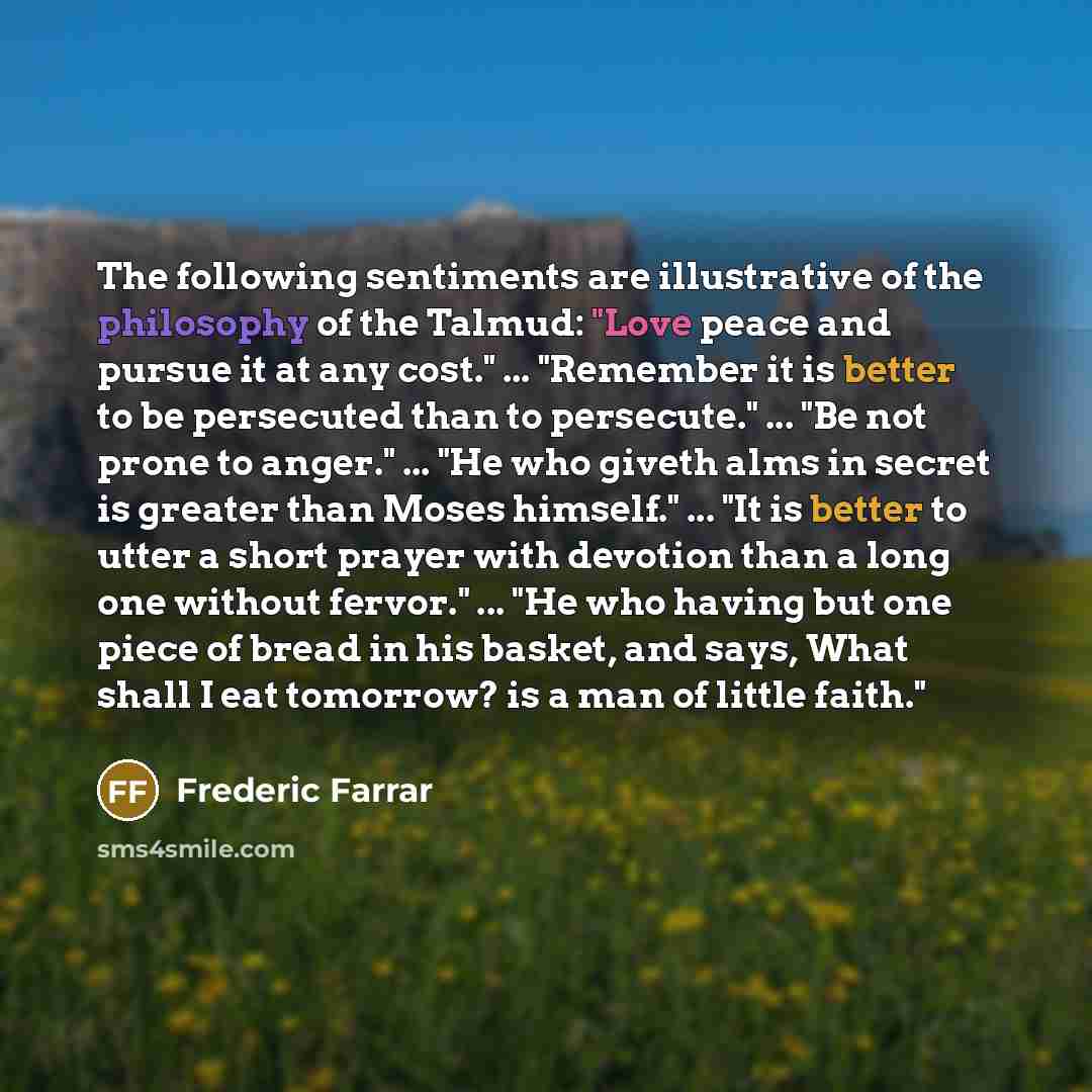 “The following sentiments are illustrative of the philosophy of the Talmud: "Love peace and pursue it at any cost." ... "Remember it is better to be persecuted than to persecute." ... "Be not prone to anger." ... "He who giveth alms in secret is greater than Moses himself." ... "It is better to…” quote by Frederic Farrar