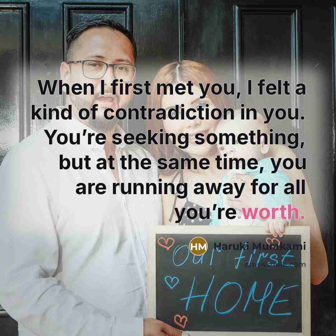 “When I first met you, I felt a kind of contradiction in you. You’re seeking something, but at the same time, you are running away for all you’re worth.” quote by Haruki Murakami
