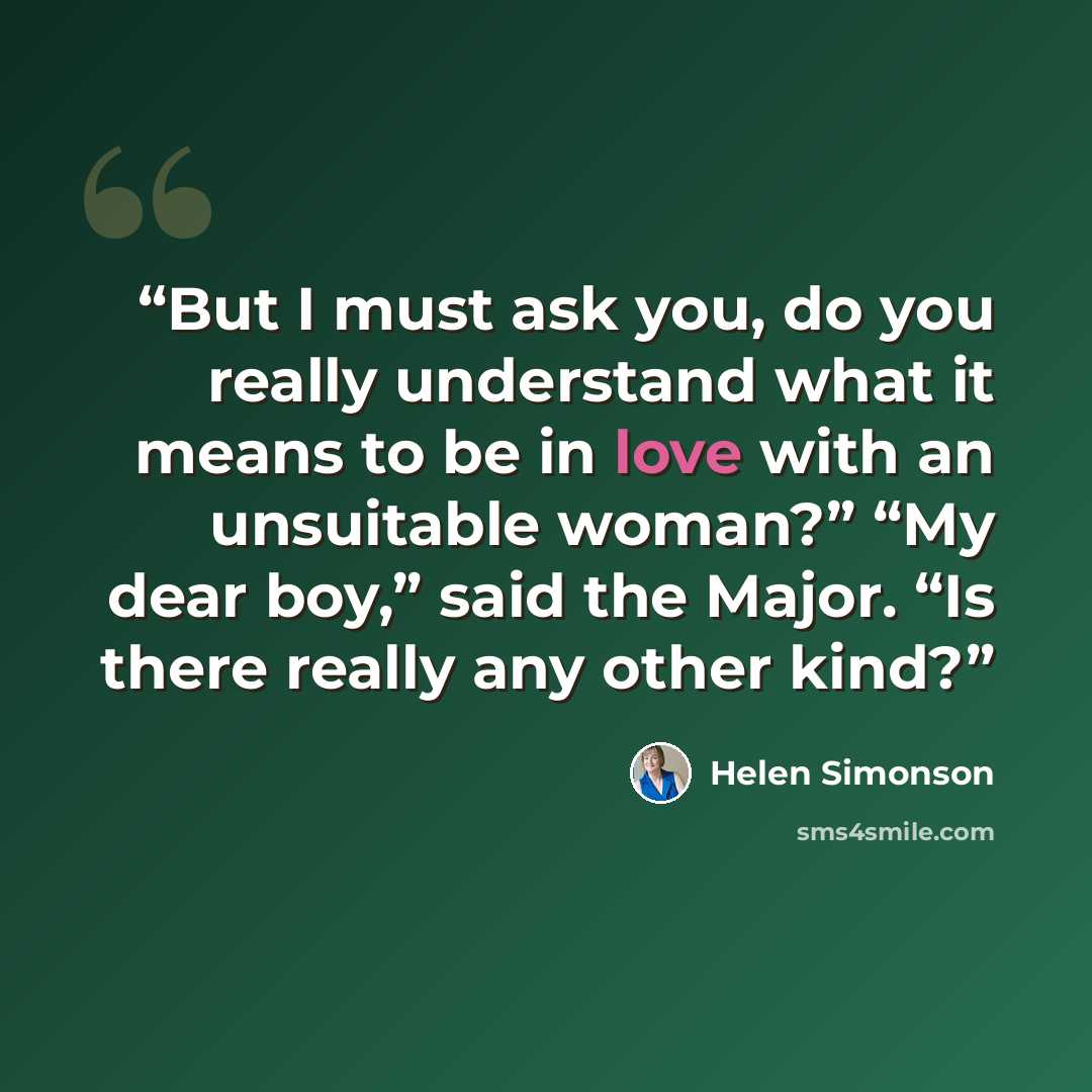 “But I must ask you, do you really understand what it means to be in love with an unsuitable woman?” “My dear boy,” said the Major. “Is there really any other kind?” quote by Helen Simonson