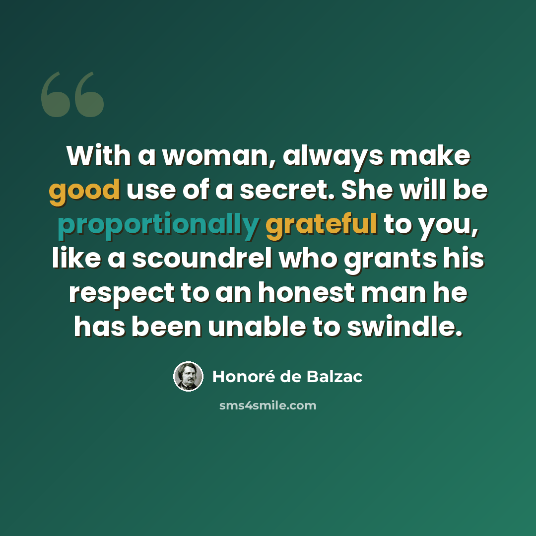 “With a woman, always make good use of a secret. She will be proportionally grateful to you, like a scoundrel who grants his respect to an honest man he has been unable to swindle.” quote by Honore de Balzac