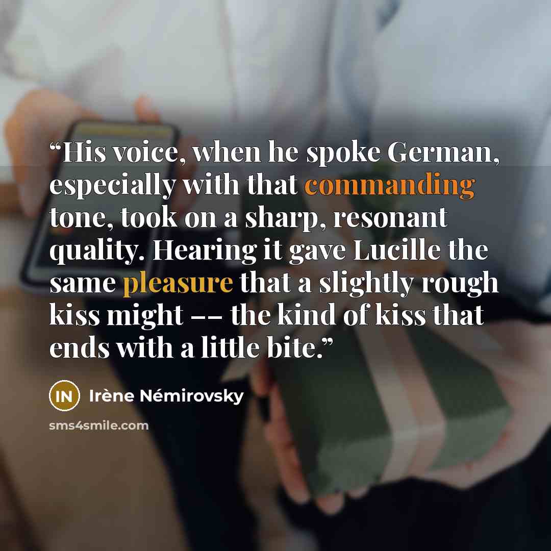 “His voice, when he spoke German, especially with that commanding tone, took on a sharp, resonant quality. Hearing it gave Lucille the same pleasure that a slightly rough kiss might –– the kind of kiss that ends with a little bite.” quote by Irène Némirovsky