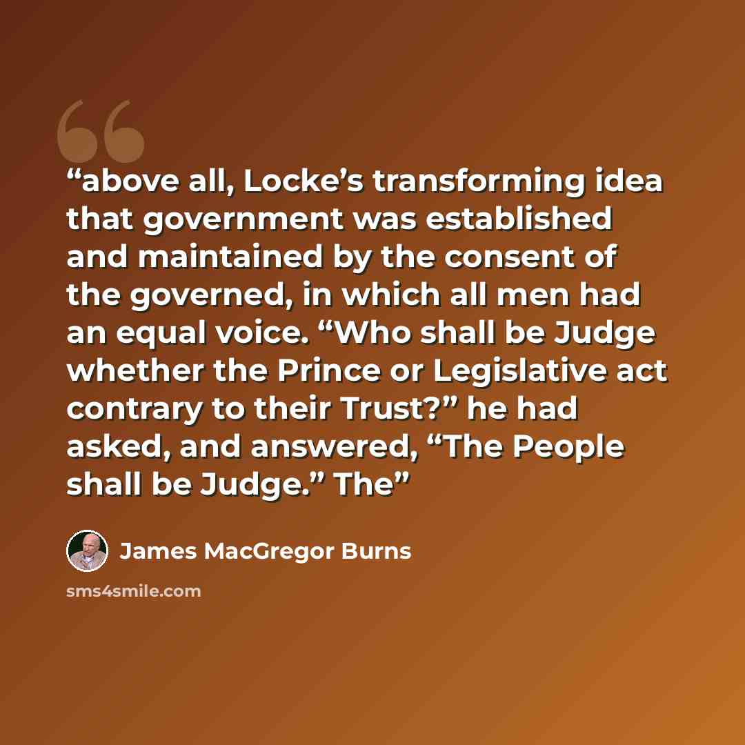 “above all, Locke’s transforming idea that government was established and maintained by the consent of the governed, in which all men had an equal voice. “Who shall be Judge whether the Prince or Legislative act contrary to their Trust?” he had asked, and answered, “The People shall be Judge.” The” quote by James MacGregor Burns