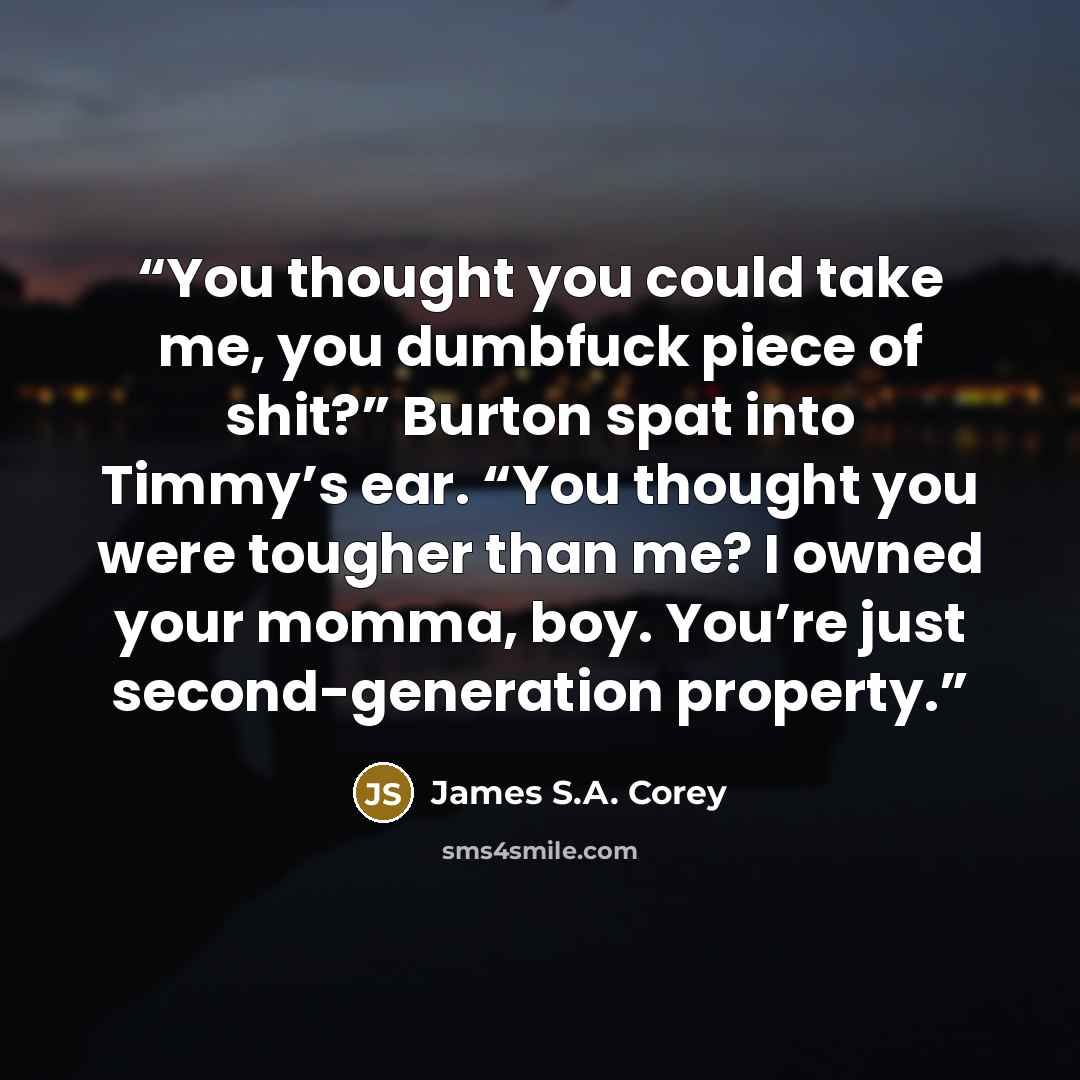 “You thought you could take me, you dumbfuck piece of shit?” Burton spat into Timmy’s ear. “You thought you were tougher than me? I owned your momma, boy. You’re just second-generation property.” quote by James S.A. Corey