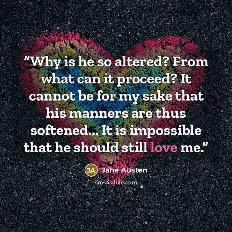 “Why is he so altered? From what can it proceed? It cannot be for my sake that his manners are thus softened... It is impossible that he should still love me.” quote by Jane Austen