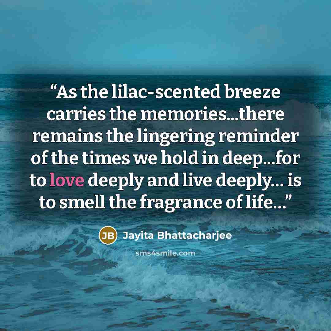 “As the lilac-scented breeze carries the memories...there remains the lingering reminder of the times we hold in deep...for to love deeply and live deeply… is to smell the fragrance of life…” quote by Jayita Bhattacharjee