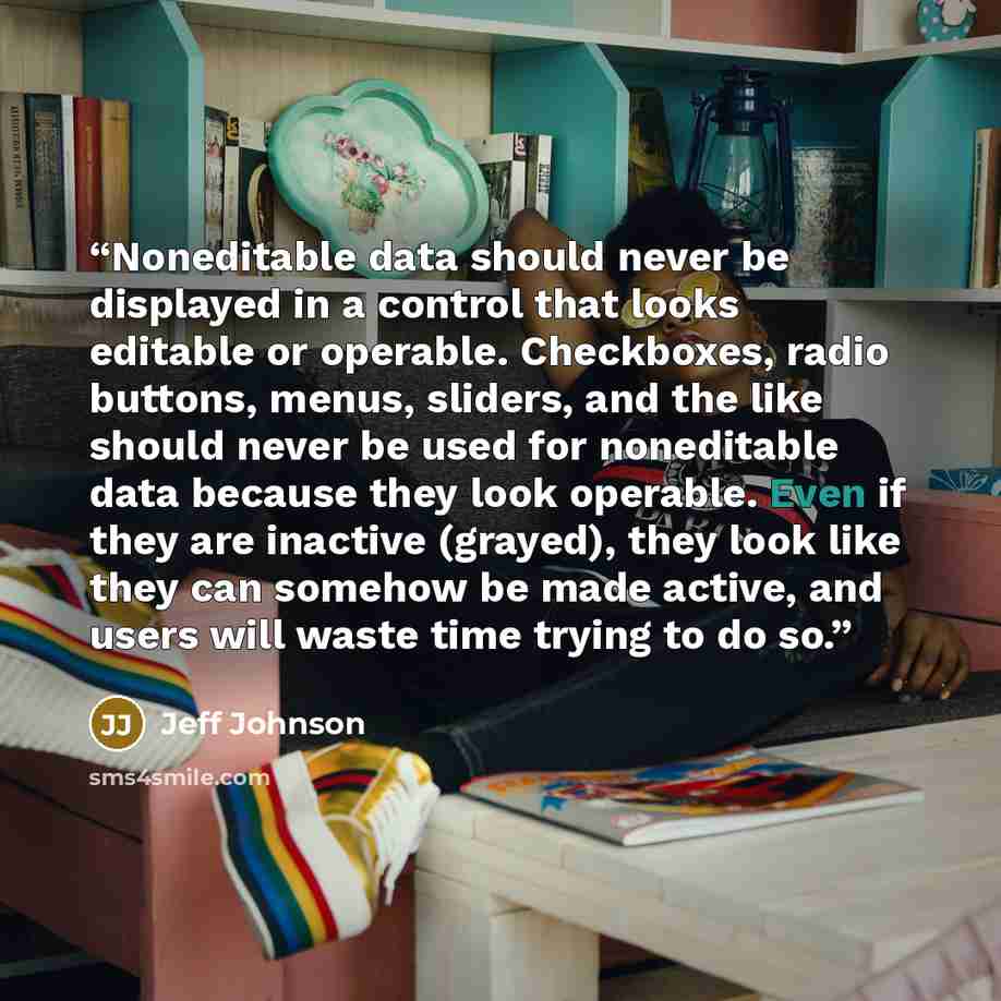 “Noneditable data should never be displayed in a control that looks editable or operable. Checkboxes, radio buttons, menus, sliders, and the like should never be used for noneditable data because they look operable. Even if they are inactive (grayed), they look like they can somehow be made active…” quote by Jeff Johnson
