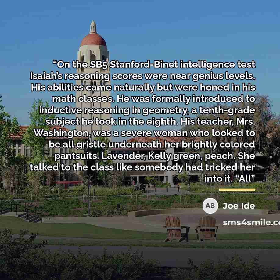 “On the SB5 Stanford-Binet intelligence test Isaiah’s reasoning scores were near genius levels. His abilities came naturally but were honed in his math classes. He was formally introduced to inductive reasoning in geometry, a tenth-grade subject he took in the eighth. His teacher, Mrs. Washington…” quote by Joe Ide